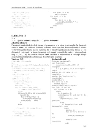 Bacalaureat 2008 – Modele de rezolvare

 for(j=1;j<=n;j++)                                 for j:=1 to n do
   A[i][j]=1;                                        Mat[i,j]:=2;
for(i=a+1;i<=n;i++)                             for i:=1 to n do
 for(j=1;j<=n;j++)                                begin
  A[i][j]=2;                                         for j:=1 to n do
for(i=1;i<=n;i++)                                      write(Mat[i][j],' ');
{ for(j=1;j<=n;j++)                                  writeln;
    cout<<A[i][j]<<' ';                            end;
  cout<<endl;                                   end.
} }


SUBIECTUL III
1. a
2. 3112 pentru intensiv, respectiv 2213 pentru neintensiv
3.Pentru intensiv:
Programul preaia din fişierul de intrare cele n numere şi le reţine în vectorul v. Se formeazǎ
vectorul sume , cu elemente distincte, ordonate strict crescǎtor, fiecare element al acestui
vector reprezentând suma a douǎ elemente din v. Se calculeazǎ suma s dintre fiecare al i-lea
element al vectorului v şi toate elementele ce-l succed ca poziţie în vector ( elementele de
rang i+1, i+2,…,n). Se cautǎ în vectorul sume valoarea s, inserându-se in vector pe poziţia
corespunzǎtoare.(Se foloseşte metoda de sortare prin inserţie).
Varianta C/C++                                    Varianta Pascal
#include <fstream.h>                              Program varianta57;
int                                               var f,g:text;
n,v[101],i,j,sume[5050],m,s,N,gasit,k;                v,sume:array[0..100] of
void main()                                       integer;
{fstream f("intrare.txt",ios::in);                    n,i,j,k,gasit,nn,m,s:integer;
 fstream g("iesire.txt",ios::out);                begin
 f>>n;                                            assign (f,'intrare.txt');
 for(i=1;i<=n;i++)                                reset(f);
   f>>v[i];                                       assign (g,'iesire.txt');
 sume[1]=v[1]+v[2];                               rewrite(g);
 for(i=1;i<n;i++)                                 readln(f,n);
  for(j=i+1;j<=n;j++)                             for i:=1 to n do
   {s=v[i]+v[j];                                    read(f,v[i]);
    gasit=0;    k=1;                              sume[1]:=v[1]+v[2];nn:=1;
    while(k<=N && gasit==0)                       for i:=1 to n-1 do
      {if(sume[k]==s) gasit=1;                      for j:=i+1 to n do
       else                                           begin
       if(sume[k-1]<s && s<sume[k])                     k:=1;gasit:=0;
         {gasit=1;                                      while(gasit=0) and (k<=N) do
          for(m=N+1;m>k;m--)                             begin
            sume[m]=sume[m-1];                            if(s=sume[k]) then
          sume[k]=s;   N++;                       gasit:=1
         }                                                else
       k++;                                                 if (sume[k-1]<s) and
       }                                          (s<sume[k]) then
    if(!gasit) {N++;sume[N]=s;}                               begin
   }                                                            gasit:=1;
 for(i=1;i<=N;i++)                                              for m:=nn+1 downto k
    g<<sume[i]<<' ';                              do
 f.close(); g.close();                                            sume[m]:=sume[m-
}                                                 1];
                                                                sume[k]:=s;
                                                  nn:=nn+1;
                                                               end;
                                                                                          205
 