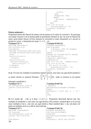 Bacalaureat 2008 – Modele de rezolvare

                                                             k:=k+1;
                                                           end;
                                                          if(gasit=0) then
                                                          begin
                                                            nn:=nn+1; sume[nn]:=s;
                                                          end;
                                                      end;
                                                   for i:=1 to nn do
                                                       write(g,sume[i],' ');
                                                   close(f); close(g);
                                                   end.
Pentru neintensiv :
Programul preaia din fişierul de intrare cele n numere şi le reţine în vectorul v. Se parcurge
secvenţial vectorul v de la primul pânǎ la penultimul element al sǎu. Se scrie în fişierul de
ieşire suma dintre fiecare al i-lea element al vectorului şi toate elementele ce-l succed ca
poziţie în vector ( elementele de rang i+1, i+2,…,n).
Varianta C/C++                                    Varianta PASCAL
#include <fstream.h>                               Program varianta57;
int n,v[101],i,j;                                  var f,g:text;
void main()                                            v:array[1..100] of integer;
{fstream f("intrare.txt",ios::in);                     n,i,j:integer;
 fstream g("iesire.txt",ios::out);                 begin
 f>>n;                                             assign (f,'intrare.txt'); assign
 for(i=1;i<=n;i++)                                 (g,'iesire.txt');
   f>>v[i];                                        reset(f); rewrite(g);
 for(i=1;i<n;i++)                                  readln(f,n);
  for(j=i+1;j<=n;j++)                              for i:=1 to n do   read(f,v[i]);
    g<<v[i]+v[j]<<' ';                             for i:=1 to n-1 do
 f.close();                                          for j:=i+1 to n do
 g.close();                                            write(g,v[i]+v[j],' ');
}                                                  close(f); close(g);
                                                   end.
4. a) Cel mai mic multiplu al numǎrului natural nenul k, mai mare sau egal decât numǎrul a
                                          ⎛ ⎡ a − 1⎤   ⎞
se poate calcula cu ajutorul formulei : ⎜ ⎢
                                        ⎜ k ⎥ + 1⎟ • k , unde se noteazǎ cu [x] partea
                                                 ⎟
                                        ⎝⎣  ⎦ ⎠
întreagǎ a numǎrului x.
Varianta C/C++                               Varianta PASCAL
int multiplu(int a,int k)                           function
{return ((a-1)/k+1)*k;                             multiplu(a,k:integer):integer;
}                                                  begin
                                                   multiplu:= ( (a-1) div k + 1) *
                                                   k;
                                                   end;

b) Un numǎr nr ∈ [x ,y ] dacǎ x ≤ nr ≤ y . Programul determinǎ m=cel mai mic
multiplu al numǎrului z, mai mare sau egal decât y. Prin urmare, numǎrul m-z va fi cel mai
mare multiplu al lui z , mai mic sau egal decât y. Dacǎ numǎrul m-z ∈ [x ; y] atunci cel
puţin un multiplu al lui z se aflǎ în intervalul dat.
Varianta C/C++                                        Varianta PASCAL
#include <iostream.h>                              Program varianta57;
int x,y,z,m;                                       var x,y,z,m:integer;
int multiplu(int a,int k)                          function
{return ((a-1)/k+1)*k;                             multiplu(a,k:integer):integer;
}                                                  begin
void main()                                        multiplu:= ((a-1) div k+1)*k;
206
 