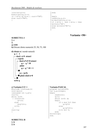 Bacalaureat 2008 – Modele de rezolvare

{cin>>x>>y>>z;                                end;
m=multiplu(y,z)-z;
if ( m<=y && m>=x ) cout<<"DA";               begin
else cout<<"NU";                              readln(x,y,z);
}                                             m:=multiplu(y,z)-z;
                                              if ( m<=y ) and ( m>=x ) then
                                              writeln('DA')
                                              else writeln('NU');
                                              end.



                                                                 Varianta <58>
SUBIECTUL I
1. c
2.
a) 1101
b) Oricare dintre numerele 25, 50, 75, 100

d) citeşte n ( numǎr natural)
   q←1
   - - dacǎ n>0 atunci
      - - repetǎ
        -- dacǎ n%5=0 atunci
              q ← q * 10
            altfel
              q ← q * 10 + 1

          n ← [n/5]
     - - pânǎ când n=0
   --
   scrie q


c) Varianta C/C++                            Varianta PASCAL
#include <iostream.h>                        program varianta58;
void main()                                  var n,q:integer;
{unsigned int n,q=1;                         begin
cin>>n;                                           readln(n);
while (n>0)                                       q:=1;
 { if(n%5==0)                                     while (n>0) do
      q*=10;                                      begin
   else                                               if n mod 5=0 then
      q=q*10+1;                                           q:=q*10
   n/=5;                                              else
 }                                                        q:=q*10+1;
cout<<q;                                              n:=n div 5;
}                                                 end;
                                             writeln(q);
                                             end.

SUBIECTUL II
1. b
2. b
                                                                              207
 