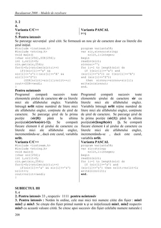 Bacalaureat 2008 – Modele de rezolvare

3. 2
4.
Varianta C/C++                                    Varianta PASCAL
i!=j                                              i<>j
5. Pentru intensiv
Se parcurge secvenţial şirul citit. Se formeazǎ un nou şir de caractere doar cu literele din
şirul iniţial.
#include <iostream.h>                             program varianta58;
#include <string.h>                               var sir,sirnou:string;
void main()                                           nrlit,i:integer;
{char sir[256],SIR[256];                          begin
int i,nrlit=0;                                    readln(sir);
cin.get(sir,256);                                 sirnou:='';
for(i=0;i<strlen(sir);i++)                        for i:=1 to length(sir) do
   if((sir[i]>='a' &&                               if ((sir[i]>='a') and
sir[i]<='z')||(sir[i]>='A' &&                     (sir[i]<='z')) or ((sir[i]>='A')
sir[i]<='Z'))                                     and (sir[i]<='Z'))
     {SIR[nrlit]=sir[i];nrlit++;}                    then sirnou:=sirnou+sir[i];
cout<<SIR<<endl;                                  writeln(sirnou);
}                                                 end.
Pentru neintensiv
Programul       comparǎ      succesiv     toate   Programul       comparǎ     succesiv    toate
elementele şirului de caractere sir cu literele   elementele şirului de caractere sir cu
mici ale alfabetului englez. Variabila            literele mici ale alfabetului englez.
întreagǎ nrlit reţine numǎrul de litere mici      Variabila întreagǎ nrlit reţine numǎrul de
ale alfabetului englez, conţinute de şirul de     litere mici ale alfabetului englez, conţinute
caractere. Se parcurge şirul de la prima          de şirul de caractere. Se parcurge şirul de
poziţie     (sir[0])     pânǎ    la     ultima    la prima poziţie (sir[1]) pânǎ la ultima
poziţie(sir[strlen(sir)-1]).   Se     comparǎ     poziţie(sir[length(sir)     ]). Se comparǎ
fiecare element i al şirului de caractere cu      fiecare element i al şirului de caractere cu
literele mici ale alfabetului englez,             literele mici ale alfabetului englez,
incrementându-se , dacǎ este cazul, variabila     incrementându-se , dacǎ este cazul,
nrlit.                                            variabila nrlit.
Varianta C/C++                                    Varianta PASCAL
#include <iostream.h>                             program varianta58;
#include <string.h>                               var sir:string;
void main()                                           nrlit,i:integer;
{char sir[256];                                   begin
int i,nrlit=0;                                    readln(sir);
cin.get(sir,256);                                 for i:=1 to length(sir) do
for(i=0;i<strlen(sir);i++)                          if (sir[i]>='a') and
   if(sir[i]>='a' && sir[i]<='z')                 (sir[i]<='z') then nrlit:=nrlit+1;
nrlit++;                                          writeln(nrlit);
cout<<nrlit<<endl;                                end.
}


SUBIECTUL III
1. c
2. Pentru intensiv 33 , respectiv 1111 pentru neintensiv
3. Pentru intensiv : Notǎm în ordine, cele mai mici trei numere citite din fişier : min1
min2 şi min3. Se citeşte din fişier primul numǎr x şi se iniţielizeazǎ min1, min2 respectiv
min3 cu aceastǎ valoare cititǎ. Se citesc apoi succesiv din fişier celelalte numere naturale (
208
 