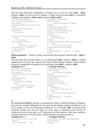 Bacalaureat 2008 – Modele de rezolvare

pînǎ la ârşitul fişierului), comparîndu-se numǎrul citit cu cele trei valori min1 , min2,
respectiv min2. In cazul în care se gǎseşte o valoare mai micǎ decât min1, se transleazǎ
celelalte valori minime : min2<-min1, respectiv min3<-min2.
#include <fstream.h>                           program varianta58;
int n,i,min1,min2,min3,x;                      var f:text;
void main()                                        x,min1,min2,min3:integer;
{fstream f("bac.txt",ios::in);                 begin
f>>x;                                          assign(f,'bac.txt');
 min1=x;min2=x;min3=x;                         reset(f);read(f,x);
while(f>>x)                                    min1:=x;min2:=x;min3:=x;
   if(x<min1)                                  while not eof(f) do
                                               begin
{min3=min2;min2=min1;min1=x;}                    read(f,x);
   else                                          if x<min1 then
     if (x<min2)                               begin
{min3=min2;min2=x;}                            min3:=min2;min2:=min1;min1:=x;end
       else                                      else
        if(x<min3) min3=x;                         if x<min2 then begin
cout<<min3<<' '<<min2<<'                       min3:=min2;min2:=x;end;
'<<min1<<endl;                                 end;
f.close();                                     writeln(min3,' ',min2,' ',min1);
}                                              end.
Pentru neintensiv : Notǎm în ordine, cele mai mici douǎ numere citite din fişier : min1 şi
min2.
Se citeşte din fişier primul numǎr x şi se iniţielizeazǎ min1, respectiv min2 cu aceastǎ
valoare cititǎ. Se citesc apoi succesiv din fişier celelalte numere naturale ( pînǎ la ârşitul
fişierului), comparîndu-se numǎrul citit cu cele douǎ valori min1 , respectiv min2.
Varianta C/C++                                  Varianta PASCAL
#include <fstream.h>                           program varianta58;
int n,i,min1,min2,x;                           var f:text;
void main()                                        x,min1,min2:integer;
{fstream f("bac.txt",ios::in);                 begin
 f>>x;                                         assign(f,'bac.txt');
 min1=x;min2=x;                                reset(f);
while(f>>x)                                    readln(f,x);
   if(x<min1) min1=x;                          min1:=x;min2:=x;
   else                                        while not eof(f) do
     if (x<min2) min2=x;                       begin
cout<<min1<<' '<<min2;                           read(f,x);
f.close();                                       if x<min1 then min1:=x
}                                                else
                                                   if x<min2 then min2:=x;
                                               end;
                                               writeln(min1,' ',min2);
                                               end.
4.
a) Subprogramul divizor primeşte ca parametru de intrare variabila întreagǎ a. Parametru
de ieşire este variabila întreagǎ d. Cel mai mare divizor propriu posibil al numǎrului a este
[a/2], valoare cu care este iniţializatǎ variabila d. Cu o structurǎ while se parcurg toate
numerele naturale mai mici sau egale cu [a/2], pânǎ se întâlneşte primul divizor al
numǎrului a, mai mic sau egal cu a/2. Agloritmul este finit, deoarece chiar daca numǎrul a
este prim, deci nu are divizori proprii, cel puţin numul 1 va divide pe a (d=1)
Varianta C/C++                                   Varianta PASCAL
void divizor(int a,int &d)                     procedure divizor(a:integer;var
{d=a/2;                                        d:integer);
 while (a%d!=0)    d--;                        begin
                                                                                          209
 