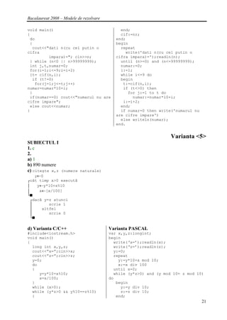 Bacalaureat 2008 – Modele de rezolvare

void main()                                   end;
{                                             cif:=nr;
 do                                         end;
 {                                          begin
  cout<<"dati n(cu cel putin o                repeat
cifra                                           write('dati n(cu cel putin o
         impara)="; cin>>n;                 cifra impara)=');readln(n);
 } while (n<0 || n>99999999);                 until (n>=0) and (n<=99999999);
 int j,t,numar=0;                             numar:=0;
 for(i=1;i<=9;i=i+2)                          i:=1;
 {t= cif(n,i);                                while i<=9 do
  if (t!=0)                                   begin
   for(j=1;j<=t;j++)                           t:=cif(n,i);
numar=numar*10+i;                              if (t<>0) then
 }                                               for j:=1 to t do
 if(numar==0) cout<<"numarul nu are                numar:=numar*10+i;
cifre impare";                                 i:=i+2;
 else cout<<numar;                            end;
}                                             if numar=0 then write('numarul nu
                                            are cifre impare')
                                              else writeln(numar);
                                            end.


                                                                   Varianta <5>
SUBIECTUL I
1. c
2.
a) 1
b) 890 numere
c) citeşte x,z (numere naturale)
    y←0
┌cât timp x>0 execută
│    y←y*10+x%10
│     x←[x/100]
└■
  ┌dacă y=z atunci
  │       scrie 1
  │    altfel
  │       scrie 0
  └■

d) Varianta C/C++                        Varianta PASCAL
#include<iostream.h>                     var x,y,z:longint;
void main()                              begin
{                                          write(‘x=’);readln(x);
  long int x,y,z;                          write(‘z=’);readln(z);
  cout<<”x=”;cin>>x;                       y:=0;
  cout<<”z=”;cin>>z;                       repeat
  y=0;                                       y:=y*10+x mod 10;
  do                                         x:=x div 100
  {                                        until x=0;
     y=y*10+x%10;                          while (y*z>0) and (y mod 10= z mod 10)
     x=x/100;                            do
  }                                         begin
  while (x>0);                                y:=y div 10;
  while (y*z>0 && y%10==z%10)                 z:=z div 10;
  {                                         end;
                                                                                  21
 