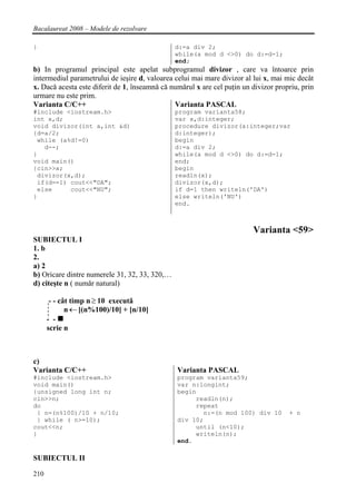 Bacalaureat 2008 – Modele de rezolvare

}                                              d:=a div 2;
                                               while(a mod d <>0) do d:=d-1;
                                               end;
b) In programul principal este apelat subprogramul divizor , care va întoarce prin
intermediul parametrului de ieşire d, valoarea celui mai mare divizor al lui x, mai mic decât
x. Dacǎ acesta este diferit de 1, înseamnǎ cǎ numǎrul x are cel puţin un divizor propriu, prin
urmare nu este prim.
Varianta C/C++                                 Varianta PASCAL
#include <iostream.h>                          program varianta58;
int x,d;                                       var x,d:integer;
void divizor(int a,int &d)                     procedure divizor(a:integer;var
{d=a/2;                                        d:integer);
 while (a%d!=0)                                begin
   d--;                                        d:=a div 2;
}                                              while(a mod d <>0) do d:=d-1;
void main()                                    end;
{cin>>x;                                       begin
 divizor(x,d);                                 readln(x);
 if(d==1) cout<<"DA";                          divizor(x,d);
 else     cout<<"NU";                          if d=1 then writeln('DA')
}                                              else writeln('NU')
                                               end.



                                                                         Varianta <59>
SUBIECTUL I
1. b
2.
a) 2
b) Oricare dintre numerele 31, 32, 33, 320,…
d) citeşte n ( numǎr natural)

       - - cât timp n ≥ 10 executǎ
             n ← [(n%100)/10] + [n/10]
      - -
      scrie n



c)
Varianta C/C++                                  Varianta PASCAL
#include <iostream.h>                           program varianta59;
void main()                                     var n:longint;
{unsigned long int n;                           begin
cin>>n;                                              readln(n);
do                                                   repeat
 { n=(n%100)/10 + n/10;                                n:=(n mod 100) div 10         + n
 } while ( n>=10);                              div 10;
cout<<n;                                             until (n<10);
}                                                    writeln(n);
                                                end.

SUBIECTUL II

210
 