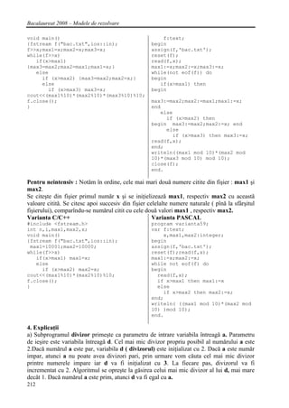 Bacalaureat 2008 – Modele de rezolvare

void main()                                             f:text;
{fstream f("bac.txt",ios::in);                      begin
f>>x;max1=x;max2=x;max3=x;                          assign(f,'bac.txt');
while(f>>x)                                         reset(f);
   if(x>max1)                                       read(f,x);
{max3=max2;max2=max1;max1=x;}                       max1:=x;max2:=x;max3:=x;
   else                                             while(not eof(f)) do
     if (x>max2) {max3=max2;max2=x;}                begin
     else                                              if(x>max1) then
       if (x>max3) max3=x;                          begin
cout<<(max1%10)*(max2%10)*(max3%10)%10;
f.close();                                          max3:=max2;max2:=max1;max1:=x;
}                                                   end
                                                       else
                                                         if (x>max2) then
                                                    begin max3:=max2;max2:=x; end
                                                         else
                                                           if (x>max3) then max3:=x;
                                                    read(f,x);
                                                    end;
                                                    writeln((max1 mod 10)*(max2 mod
                                                    10)*(max3 mod 10) mod 10);
                                                    close(f);
                                                    end.

Pentru neintensiv : Notǎm în ordine, cele mai mari douǎ numere citite din fişier : max1 şi
max2.
Se citeşte din fişier primul numǎr x şi se iniţielizeazǎ max1, respectiv max2 cu aceastǎ
valoare cititǎ. Se citesc apoi succesiv din fişier celelalte numere naturale ( pînǎ la sfârşitul
fişierului), comparîndu-se numǎrul citit cu cele douǎ valori max1 , respectiv max2.
Varianta C/C++                                       Varianta PASCAL
#include <fstream.h>                                program varianta59;
int n,i,max1,max2,x;                                var f:text;
void main()                                             x,max1,max2:integer;
{fstream f("bac.txt",ios::in);                      begin
 max1=10001;max2=10000;                             assign(f,'bac.txt');
while(f>>x)                                         reset(f);read(f,x);
   if(x>max1) max1=x;                               max1:=x;max2:=x;
   else                                             while not eof(f) do
     if (x>max2) max2=x;                            begin
cout<<(max1%10)*(max2%10)%10;                         read(f,x);
f.close();                                            if x>max1 then max1:=x
}                                                     else
                                                        if x>max2 then max2:=x;
                                                    end;
                                                    writeln( ((max1 mod 10)*(max2 mod
                                                    10) )mod 10);
                                                    end.

4. Explicaţii
a) Subprogramul divizor primeşte ca parametru de intrare variabila întreagǎ a. Parametru
de ieşire este variabila întreagǎ d. Cel mai mic divizor propriu posibil al numǎrului a este
2.Dacǎ numǎrul a este par, variabila d ( divizorul) este iniţializat cu 2. Dacǎ a este numǎr
impar, atunci a nu poate avea divizori pari, prin urmare vom cǎuta cel mai mic divizor
printre numerele impare iar d va fi iniţializat cu 3. La fiecare pas, divizorul va fi
incrementat cu 2. Algoritmul se opreşte la gǎsirea celui mai mic divizor al lui d, mai mare
decât 1. Dacǎ numǎrul a este prim, atunci d va fi egal cu a.
212
 