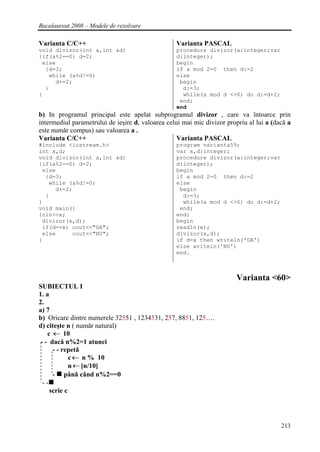 Bacalaureat 2008 – Modele de rezolvare

Varianta C/C++                                    Varianta PASCAL
void divizor(int a,int &d)                        procedure divizor(a:integer;var
{if(a%2==0) d=2;                                  d:integer);
 else                                             begin
  {d=3;                                           if a mod 2=0 then d:=2
   while (a%d!=0)                                 else
     d+=2;                                         begin
  }                                                 d:=3;
}                                                   while(a mod d <>0) do d:=d+2;
                                                   end;
                                                  end
b) In programul principal este apelat subprogramul divizor , care va întoarce prin
intermediul parametrului de ieşire d, valoarea celui mai mic divizor propriu al lui a (dacǎ a
este numǎr compus) sau valoarea a .
Varianta C/C++                                     Varianta PASCAL
#include <iostream.h>                             program varianta59;
int x,d;                                          var x,d:integer;
void divizor(int a,int &d)                        procedure divizor(a:integer;var
{if(a%2==0) d=2;                                  d:integer);
 else                                             begin
  {d=3;                                           if a mod 2=0 then d:=2
   while (a%d!=0)                                 else
     d+=2;                                         begin
  }                                                 d:=3;
}                                                   while(a mod d <>0) do d:=d+2;
void main()                                        end;
{cin>>x;                                          end;
 divizor(x,d);                                    begin
 if(d==x) cout<<"DA";                             readln(x);
 else     cout<<"NU";                             divizor(x,d);
}                                                 if d=x then writeln('DA')
                                                  else writeln('NU')
                                                  end.



                                                                        Varianta <60>
SUBIECTUL I
1. a
2.
a) 7
b) Oricare dintre numerele 32551 , 1234531, 257, 8851, 125….
d) citeşte n ( numǎr natural)
    c ← 10
 - - dacǎ n%2=1 atunci
      - - repetǎ
             c ← n % 10
             n ← [n/10]
      - pânǎ când n%2==0
  --
     scrie c




                                                                                         213
 