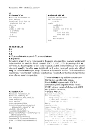 Bacalaureat 2008 – Modele de rezolvare

c)
Varianta C/C++                                  Varianta PASCAL
#include <iostream.h>                           program varianta60;
void main()                                     var n:longint;
{unsigned long int n;                               c:byte;
 unsigned int c;                                begin
cin>>n;                                              readln(n);
c=10;                                                c:=10;
while ( n%2==1)                                      while(n mod 2=1) do
 { c=n%10;                                           begin
 n=n/10;                                                 c:=n mod 10;
 } ;                                                     n:=n div 10;
cout<<c;                                             end;
}                                                    writeln(c);
                                                end.


SUBIECTUL II
1. d
2. c
3. 1
4. 65 pentru intensiv, respectiv 75 pentru neintensiv
5. Explicaţii
In vectorul nrap[10] se va reţine numǎrul de apariţii a fiecǎrei litere mici din text (nrap[i]
reţine numǎrul de apariţii a literei cu codul ASCII i ,i=97,..,122). Se parcurge şirul sir ,
secvenţial. La fiecare apariţie a unei litere cu codul ASCII i, se incrementeazǎ cu o unitate
elementul nrap[i]. Variabila max, iniţializatǎ cu 0, reţine elementul maxim din tabloul
nrap iar variabila imax reţine poziţia din vector a elementului maxim. Dacǎ nu sunt litere
mici în text, variabila max va rǎmâne iniţializatǎ cu valoarea 0, iar la sfârşitul algoritmului
se va afişa un mesaj corespunzǎtor.
                                               Variabila litere de tip mulţime conţine toate
                                               literele mici ale alfabetului englez.
                                               Funţia ORD() întoarce codul ASCII al
                                               caracterului primit ca parametru iar funcţia
                                               CHR() întoarce caracterul al cǎrui cod ASCII
                                               este primit ca parametru.
Varianta C/C++                                 Varianta PASCAL
#include <iostream.h>                        program varianta60;
#include <string.h>                          var sir:string;
int nrap[123],max,imax,i;                        nrap:array[97..122] of integer;
char sir[50];                                    i,imax,max:integer;
void main()                                      litere:set of char;
{cin.get(sir,256);                           begin
for(i=0;i<strlen(sir);i++)                   readln(sir);
   if(sir[i]<=(int)'z' &&                    imax:=0;max:=0;
sir[i]>=(int)'a')                            litere:=[];{Mulţimea litere se
nrap[(int)sir[i]]++;                         iniţializeazǎ cu mulţimea vidǎ}
for(i=(int)'a';i<=(int)'z';i++)              for i:=ord('a') to ord('z') do
  if(nrap[i]>max)                                litere:=litere+[char(i)];
{max=nrap[i];imax=i;}                        for i:=1 to length(sir) do
if(max==0) cout<<"NU"<<endl;                        if sir[i] in litere then
else cout<<(char)imax<<endl;                 nrap[ord(sir[i])]:=nrap[ord(sir[i])]+1;
}                                            for i:= ord('a') to ord('z') do
                                               if(max<nrap[i]) then

214
 