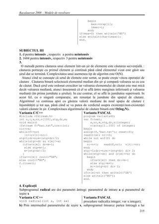 Bacalaureat 2008 – Modele de rezolvare

                                                  begin
                                                    max:=nrap[i];
                                                    imax:=i;
                                                  end;
                                             if(max=0) then writeln('NU')
                                             else writeln(char(imax));
                                             end.


SUBIECTUL III
1. d pentru intensiv , respectiv a pentru neintensiv
2. 1604 pentru intensiv, respectiv 3 pentru neintensiv
3.
 O metodǎ pentru cǎutarea unui element într-un şir de elemente este cǎutarea secvenţialǎ. :
cǎutarea porneşte cu primul element şi continuǎ pânǎ când elementul vizat este gǎsit sau
şirul dat se terminǎ. Complexitatea unui asemenea tip de algoritm este O(N).
   Atunci cînd se cunoaşte cǎ setul de elemete este sortat, se poate creşte viteza operaţiei de
cǎutare . Cǎutarea binarǎ selecteazǎ elementul median din şir şi comparǎ valoarea sa cu cea
de cǎutat. Dacǎ şirul este ordonat crescǎtor iar valoarea elementului de cǎutat este mai micǎ
decât valoarea medianǎ, atunci ǎnseamnǎ cǎ el se aflǎ ǎntre marginea inferioarǎ şi valoarea
medianǎ (ǎn prima jumǎtate a şirului). In caz contrar, el se aflǎ în jumǎtatea superioarǎ. In
acest fel, cu o singurǎ comparaţie, am renunţat la jumǎtate din spaţiul de cǎutare.
Algoritmul va continua apoi cu gǎsirea valorii mediane ǎn noul spaţiu de cǎutare (
înjumǎtǎţit) şi tot aşa, pânǎ când se va putea da verdictul asupra existenţei/non-existenţei
valorii cǎutate în şir. Complexitaea algoritmului de cǎutare binarǎ este O(log2N).
Varianta C/C++                                   Varianta PASCAL
#include <fstream.h>                            program varianta60;
int n,i,x,nr,v[100],stg,dr,m;                   var f:text;
void main()                                         x,nr,m,stg,dr,n:integer;
{fstream f("bac.txt",ios::in);                      v:array[1..100] of integer;
cin>>x;                                         begin
while(f>>nr)                                    assign(f,'bac.txt'); reset(f);
   {n++;v[n]=nr;}                               readln(x); nr:=0;
stg=1;dr=n;m=(stg+dr)/2;                        while not eof(f) do
while(stg<=dr && v[m]!=x)                       begin
  {if(x<v[m]) dr=m-1;                             n:=n+1;   read(f,nr); v[n]:=nr;
   else stg=m+1;                                end;
   m=(stg+dr)/2;                                stg:=1;dr:=n;m:=(stg+dr) div 2;
  }                                             while(stg<=dr) and (v[m]<>x) do
if(x==v[m]) cout<<"DA";                           begin
else cout<<"NU";                                    if(x<v[m]) then dr:=m-1
f.close();                                          else stg:=m+1;
}                                                   m:=(stg+dr) div 2;
                                                  end;
                                                if(v[m]=x) then writeln('DA')
                                                else writeln('NU');
                                                end.

4. Explicaţii
Subprogramul radical are doi parametri ǎntregi: parametrul de intrare a şi parametrul de
ieşire x
Varianta C/C++                                Varianta PASCAL
void radical(int a, int &x)                   procedure radical(a:integer; var x:integer);
b) Prin intermediul parametrului de ieşire x, subprogramul întoarce partea întreagǎ a lui
                                                                                           215
 