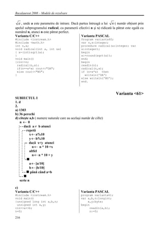 Bacalaureat 2008 – Modele de rezolvare


  a , unde a este parametru de intrare. Dacǎ partea întreagǎ a lui n ( numǎr obţiunt prin
apelul subprogramului radical, cu paramerii efectivi n şi x) ridicatǎ la pǎtrat este egalǎ cu
numǎrul n, atunci n este pǎtrat perfect.
Varianta C/C++                                Varianta PASCAL
#include <iostream.h>                           Program varianta60;
#include <math.h>                               var n,x:integer;
int n,x;                                        procedure radical(a:integer; var
void radical(int a, int &x)                     x:integer);
{ x=(int)sqrt(a);                               begin
}                                               x:=round(sqrt(a));
void main()                                     end;
{cin>>n;                                        begin
 radical(n,x);                                  readln(n);
 if(n==x*x) cout<<"DA";                         radical(n,x);
 else cout<<"NU";                               if (n=x*x) then
}                                                 writeln('DA')
                                                else writeln('NU');
                                                end.



                                                                        Varianta <61>
SUBIECTUL I
1. d
2.
a) 1303
b) 36 perechi
d) citeşte a,b ( numere naturale care au acelaşi numǎr de cifre)
   n←0
   - - dacǎ a ≠ b atunci
      - - repetǎ
            x ← a%10
            y ← b%10
        -- dacǎ x<y atunci
              n ← n * 10 +x
            altfel
              n ← n * 10 + y

          a ← [a/10]
          b ← [b/10]
     --   pânǎ când a=b
   --
   scrie n

c)
Varianta C/C++                                  Varianta PASCAL
#include <iostream.h>                           program varianta61;
void main()                                     var a,b,n:longint;
{unsigned long int a,b,n;                           x,y:byte;
 unsigned int x,y;                              begin
cin>>a>>b;                                           readln(a,b);
n=0;                                                 n:=0;

216
 