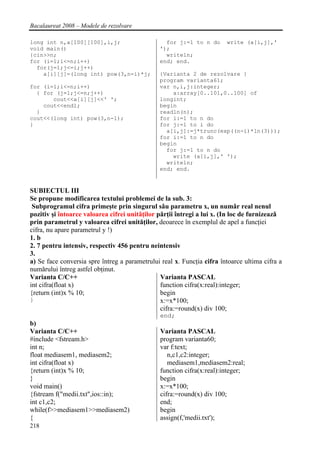 Bacalaureat 2008 – Modele de rezolvare

long int n,a[100][100],i,j;                      for j:=1 to n do       write (a[i,j],'
void main()                                    ');
{cin>>n;                                         writeln;
for (i=1;i<=n;i++)                             end; end.
  for(j=1;j<=i;j++)
    a[i][j]=(long int) pow(3,n-i)*j;           {Varianta 2 de rezolvare }
                                               program varianta61;
for (i=1;i<=n;i++)                             var n,i,j:integer;
  { for (j=1;j<=n;j++)                             a:array[0..101,0..100] of
       cout<<a[i][j]<<' ';                     longint;
    cout<<endl;                                begin
  }                                            readln(n);
cout<<(long int) pow(3,n-1);                   for i:=1 to n do
}                                              for j:=1 to i do
                                                 a[i,j]:=j*trunc(exp((n-i)*ln(3)));
                                               for i:=1 to n do
                                               begin
                                                 for j:=1 to n do
                                                   write (a[i,j],' ');
                                                 writeln;
                                               end; end.


SUBIECTUL III
Se propune modificarea textului problemei de la sub. 3:
 Subprogramul cifra primeşte prin singurul sǎu parametru x, un numǎr real nenul
pozitiv şi întoarce valoarea cifrei unitǎţilor pǎrţii întregi a lui x. (In loc de furnizeazǎ
prin parametrul y valoarea cifrei unitǎţilor, deoarece în exemplul de apel a funcţiei
cifra, nu apare parametrul y !)
1. b
2. 7 pentru intensiv, respectiv 456 pentru neintensiv
3.
a) Se face conversia spre întreg a parametrului real x. Funcţia cifra întoarce ultima cifra a
numǎrului întreg astfel obţinut.
Varianta C/C++                                  Varianta PASCAL
int cifra(float x)                              function cifra(x:real):integer;
{return (int)x % 10;                            begin
}                                               x:=x*100;
                                                cifra:=round(x) div 100;
                                                end;
b)
Varianta C/C++                                  Varianta PASCAL
#include <fstream.h>                            program varianta60;
int n;                                          var f:text;
float mediasem1, mediasem2;                        n,c1,c2:integer;
int cifra(float x)                                 mediasem1,mediasem2:real;
{return (int)x % 10;                            function cifra(x:real):integer;
}                                               begin
void main()                                     x:=x*100;
{fstream f("medii.txt",ios::in);                cifra:=round(x) div 100;
int c1,c2;                                      end;
while(f>>mediasem1>>mediasem2)                  begin
{                                               assign(f,'medii.txt');
218
 