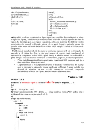 Bacalaureat 2008 – Modele de rezolvare

c1= cifra(mediasem1);                               reset(f);
c2=cifra(mediasem2);                                n:=0;
if(c1<c2) n++;                                      while not eof(f) do
}                                                   begin
cout<<n<<endl;                                        readln(f,mediasem1,mediasem2);
f.close();                                            c1:=cifra(mediasem1);
}                                                     c2:=cifra(mediasem2);
                                                      if(c1<c2) then n:=n+1;
                                                    end;
                                                    writeln(n);
                                                    end
c) O posibilǎ rezolvare a problemei ar fi parcurgerea secvenţialǎ a fişierului ( pânǎ se atinge
sfârşitul de fişier) , citirea tuturor numerelor reale scrise în fişier şi reţinerea lor într-un
vector. Se parcurge apoi acest vector (secvenţial, câte douǎ elemente deodatǎ) se verificǎ
proprietatea din enunţul problemei : ultima cifra a parţii întregi a primului numǎr din
pereche sǎ fie strict mai micǎ decât ultima cifrǎ a pǎrţii întregi a celui de al doilea numǎr
din pereche.
 O altǎ metodǎ mai eficientǎ atât din punct al spaţilui de memorie ar fi cât şi al timpului de
execuţie ar fi citirea din fişier a câte unei perechi de numere reale (mediasem1 şi
mediasem2), compararea ultimei cifre a pǎrţii întregi a primului numǎr cu ultima cifrǎ a
pǎrţii întregi a celui de al doilea numǎr citit şi contorizarea, dupǎ caz, a soluţiilor problemei.
    • Prima metodǎ necesitǎ utilizarea unui vector cu cel mult 1200 elemente reale iar a
         doua metodǎ nu foloseşte vectorul;
    • La prima metodǎ se parcurg numerele citite de douǎ ori: odatǎ la citirea din fişier şi
         apoi la parcurgerea vectorului pentru rezolvarea problemei. A doua metodǎ, cea
         descrisǎ de algoritm, nu mai necesitǎ parcurgerea vectorului, comparaţia
         realizându-se la citirea din fişier a perechii curente de numere reale.

                                                                            Varianta <62>
SUBIECTUL I
Problema 2: Eroare de tipar !!! « Scrieţi valorile care se afişeazǎ….. »
1. b
2.
a) 8162 ; 2816 ; 6281 ; 1628
b) Oricare dintre numerele 1000 ; 2000 ; … ( orice numǎr de forma c*10n, unde c este o
cifrǎ nenulǎ iar n este un numǎr natural, n ≥ 3)
d)
citeşte x ( numǎr natural)
    aux ← x
      - - repetǎ
            c ← x%10
            x ← [x/10]
            t←x
        -- dacǎ c=0 atunci
              aux ← x

         -- repetǎ
                                                                                              219
 