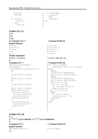 Bacalaureat 2008 – Modele de rezolvare

       y=y/10;                             if y+z=0 then
       z=z/10;                                write(1)
     }                                       else
     if (y+z==0)                              write(0)
          cout<<1;                       end.
        else
          cout<<0;
}

SUBIECTUL II
1. b
2. d
3. 14
4. Varianta C/C++                            Varianta PASCAL
Pentru intensiv
c=s[i];                                      c:=s[i];
s[i]=s[j];                                   s[i]:=s[j];
s[j]=c;                                      s[j]:=c;
i++;                                         i:=i+1;
j--;                                         j:=j-1;
Pentru neintensiv
if (s[i]= =c) s[i]=d;                        if s[i]=c then s[i]:=d;
5.
Varianta C/C++                               Varianta PASCAL
#include <iostream.h>                        var n,m,,i,j:byte;
void main()                                      A:array[1..10,1..10] of byte;
{ unsigned A[11][11],n,m,i,j;                begin
  do                                           repeat
  {                                             write(‘n=’);readln(n);
   cout<<”n=”; cin>>n;                         until (n>=2) and (n<=10);
  }                                            repeat
  while (n<2 || n>10);                          write(‘m=’);readln(m);
  do                                           until (m>=2) and (m<=10);
  {                                            for i:=1 to n do
   cout<<”m=”; cin>>m;                          for j:=1 to m do
  }                                              if i>j then A[i,j]:=i
  while (m<2 || m>10);                           else A[i,j]:=j;
  for(i=1;i<=n;i++)                            for i:=1 to n do
   for(j=1;j<=m;j++)                           begin
    if (i>j) A[i][j]=i;                         for j:=1 to m do
    else A[i][j]=j;                               write(A[i,j],’ ‘);
  for(i=1;i<=n;i++)                             writeln;
  {                                            end
   for(j=1;j<=m;j++)                         end.
    cout<<A[i][j]<<’ ‘;
   cout<<’n’;
  }
}

SUBIECTUL III
1. d
2. 7***** pentru intensiv şi 2**** pentru neintensiv
3.
Varianta C/C++                                Varianta PASCAL
pentru intensiv
#include <stdio.h>                           var f:text;
22
 