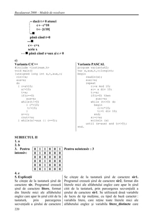 Bacalaureat 2008 – Modele de rezolvare

             -- dacǎ t ≠ 0 atunci
                  c ← c*10
                  t ← [t/10]
            --
             pânǎ când t=0
          ---
           c ← c+x
           scrie x
      - - pânǎ când x=aux şi c ≠ 0

c)
Varianta C/C++                                   Varianta PASCAL
#include <iostream.h>                            program varianta62;
void main()                                      var x,aux,t,c:longint;
{unsigned long int x,t,aux,c;                    begin
 cin>>x;                                              readln(x);
 aux=x;                                               aux:=x;
 do                                                   repeat
  { c=x%10;                                              c:=x mod 10;
    x/=10;                                               x:= x div 10;
    t=x;                                                 t:=x;
    if(c==0)                                             if(c=0) then
       aux=x;                                               aux:=x;
    while(t!=0)                                          while (t<>0) do
       { c*=10;                                            begin
        t/=10;                                               c:=c*10;
       }                                                     t:=t div 10;
    x+=c;                                                  end;
    cout<<x;                                             x:=c+x;
  } while(x!=aux || c==0);                               writeln (x)
                                                      until (x=aux) and (c<>0);
                                                 end.


SUBIECTUL II
1. a
2. b
3. Pentru 0 1 1 0 0 1                   Pentru neintensiv : 3
intensiv:      0 1 0 0 0 0
               0 0 0 0 0 0
               0 0 1 0 0 0
               0 0 1 0 0 0
               0 0 1 0 0 0
4. e
5. Explicaţii                           Se citeşte de la tastaturǎ şirul de caractere sir1.
Se citeşte de la tastaturǎ şirul de     Programul creeazǎ şirul de caractere sir2, format din
caractere sir. Programul creeazǎ        literele mici ale alfabetului englez care apar în şirul
şirul de caractere litere, format       citit de la tastaturǎ, prin parcurgerea secvenţialǎ a
din literele mici ale alfabetului       şirului de caractere sir1. Se utilizeazǎ douǎ variabile
englez care apar în şirul citit de la   de lucru de tip mulţime, cu tipul de bazǎ caracter :
tastaturǎ,    prin     parcurgerea      variabila litere, care reţine toate literele mici ale
secvenţialǎ a şirului de caractere      alfabetului englez şi variabila litere_distincte care
220
 