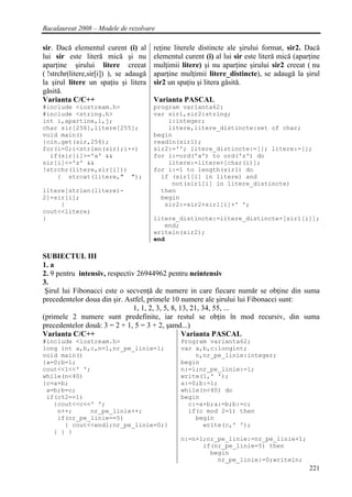 Bacalaureat 2008 – Modele de rezolvare

sir. Dacǎ elementul curent (i) al       reţine literele distincte ale şirului format, sir2. Dacǎ
lui sir este literǎ micǎ şi nu          elementul curent (i) al lui sir este literǎ micǎ (aparţine
aparţine şirului litere creeat          mulţimii litere) şi nu aparţine şirului sir2 creeat ( nu
( !strchr(litere,sir[i]) ), se adaugǎ   aparţine mulţimii litere_distincte), se adaugǎ la şirul
la şirul litere un spaţiu şi litera     sir2 un spaţiu şi litera gǎsitǎ.
gǎsitǎ.
Varianta C/C++                          Varianta PASCAL
#include <iostream.h>                   program varianta62;
#include <string.h>                     var sir1,sir2:string;
int i,apartine,l,j;                         i:integer;
char sir[256],litere[255];                  litere,litere_distincte:set of char;
void main()                             begin
{cin.get(sir,256);                      readln(sir1);
for(i=0;i<strlen(sir);i++)              sir2:=''; litere_distincte:=[]; litere:=[];
  if(sir[i]>='a' &&                     for i:=ord('a') to ord('z') do
sir[i]<='z' &&                              litere:=litere+[char(i)];
!strchr(litere,sir[i]))                 for i:=1 to length(sir1) do
    { strcat(litere," ");                 if (sir1[i] in litere) and
                                             not(sir1[i] in litere_distincte)
litere[strlen(litere)-                    then
2]=sir[i];                                begin
     }                                     sir2:=sir2+sir1[i]+' ';
cout<<litere;
}                                       litere_distincte:=litere_distincte+[sir1[i]];
                                           end;
                                        writeln(sir2);
                                        end

SUBIECTUL III
1. a
2. 9 pentru intensiv, respectiv 26944962 pentru neintensiv
3.
 Şirul lui Fibonacci este o secvenţǎ de numere in care fiecare numǎr se obţine din suma
precedentelor doua din şir. Astfel, primele 10 numere ale şirului lui Fibonacci sunt:
                               1, 1, 2, 3, 5, 8, 13, 21, 34, 55, ...
(primele 2 numere sunt predefinite, iar restul se obţin în mod recursiv, din suma
precedentelor douǎ: 3 = 2 + 1, 5 = 3 + 2, şamd...)
Varianta C/C++                                    Varianta PASCAL
#include <iostream.h>                            Program varianta62;
long int a,b,c,n=1,nr_pe_linie=1;                var a,b,c:longint;
void main()                                          n,nr_pe_linie:integer;
{a=0;b=1;                                        begin
cout<<1<<' ';                                    n:=1;nr_pe_linie:=1;
while(n<40)                                      write(1,' ');
{c=a+b;                                          a:=0;b:=1;
 a=b;b=c;                                        while(n<40) do
 if(c%2==1)                                      begin
   {cout<<c<<' ';                                  c:=a+b;a:=b;b:=c;
    n++;     nr_pe_linie++;                        if(c mod 2=1) then
    if(nr_pe_linie==5)                               begin
      { cout<<endl;nr_pe_linie=0;}                     write(c,' ');
   } } }
                                                 n:=n+1;nr_pe_linie:=nr_pe_linie+1;
                                                       if(nr_pe_linie=5) then
                                                         begin
                                                           nr_pe_linie:=0;writeln;
                                                                                              221
 