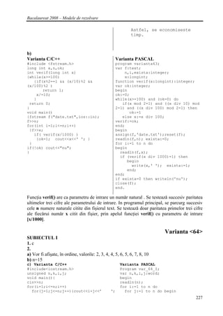 Bacalaureat 2008 – Modele de rezolvare

                                                             Astfel, se economiseste
                                                             timp.



b)
Varianta C/C++                                        Varianta PASCAL
#include <fstream.h>                                  program varianta63;
long int x,n,ok;                                      var f:text;
int verif(long int x)                                     n,i,exista:integer;
{while(x>=100)                                            x:longint;
   {if(x%2==1 && (x/10)%2 &&                          function verif(x:longint):integer;
(x/100)%2 )                                           var ok:integer;
       return 1;                                      begin
    x/=10;                                            ok:=0;
   }                                                  while(x>=100) and (ok=0) do
 return 0;                                               if(x mod 2=1) and ((x div 10) mod
}                                                     2=1) and ((x div 100) mod 2=1) then
void main()                                                 ok:=1
{fstream f("date.txt",ios::in);                          else x:=x div 100;
f>>n;                                                 verif:=ok;
for(int i=1;i<=n;i++)                                 end;
 {f>>x;                                               begin
   if( verif(x/1000) )                                assign(f,'date.txt');reset(f);
    {ok=1; cout<<x<<' '; }                            readln(f,n); exista:=0;
 }                                                    for i:=1 to n do
if(!ok) cout<<"nu";                                   begin
}                                                       readln(f,x);
                                                        if (verif(x div 1000)=1) then
                                                           begin
                                                             write(x,' '); exista:=1;
                                                           end;
                                                      end;
                                                      if exista=0 then writeln('nu');
                                                      close(f);
                                                      end.

Funcţia verif() are ca parametru de intrare un numǎr natural . Se testeazǎ succesiv paritatea
ultimelor trei cifre ale parametrului de intrare. In programul principal, se parcurg succesiv
cele n numere naturale citite din fişierul text. Se testeazǎ doar paritatea primelor trei cifre
ale fiecǎrui numǎr x citit din fişier, prin apelul funcţiei verif() cu parametru de intrare
[x/1000].

                                                                           Varianta <64>
SUBIECTUL I
1. c
2.
a) Vor fi afişate, în ordine, valorile: 2, 3, 4, 4, 5, 6, 5, 6, 7, 8, 10
b) n=15
c) Varianta C/C++                                      Varianta PASCAL
#include<iostream.h>                                   Program var_64_I;
unsigned n,k,i,j;                                      var n,k,i,j:word;
void main(){                                           begin
cin>>n;                                                readln(n);
for(i=1;i<=n;i++)                                      for i:=1 to n do
  for(j=1;j<=n;j++){cout<<i+j<<’                 ‘;      for j:=1 to n do begin
                                                                                           227
 