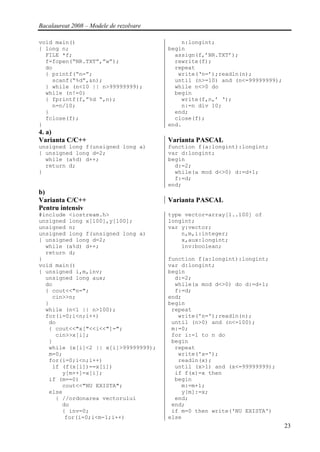 Bacalaureat 2008 – Modele de rezolvare

void main()                                  n:longint;
{ long n;                                begin
  FILE *f;                                 assign(f,’NR.TXT’);
  f=fopen(“NR.TXT”,”w”);                   rewrite(f);
  do                                       repeat
  { printf(“n=”;                            write(‘n=’);readln(n);
    scanf(“%d”,&n);                        until (n>=10) and (n<=99999999);
  } while (n<10 || n>99999999);            while n<>0 do
  while (n!=0)                             begin
  { fprintf(f,”%d “,n);                      write(f,n,’ ‘);
    n=n/10;                                  n:=n div 10;
  }                                        end;
  fclose(f);                               close(f);
}                                        end.
4. a)
Varianta C/C++                           Varianta PASCAL
unsigned long f(unsigned long a)         function f(a:longint):longint;
{ unsigned long d=2;                     var d:longint;
  while (a%d) d++;                       begin
  return d;                                d:=2;
}                                          while(a mod d<>0) d:=d+1;
                                           f:=d;
                                         end;
b)
Varianta C/C++                           Varianta PASCAL
Pentru intensiv
#include <iostream.h>                    type vector=array[1..100] of
unsigned long x[100],y[100];             longint;
unsigned n;                              var y:vector;
unsigned long f(unsigned long a)             n,m,i:integer;
{ unsigned long d=2;                         x,aux:longint;
  while (a%d) d++;                           inv:boolean;
  return d;
}                                        function f(a:longint):longint;
void main()                              var d:longint;
{ unsigned i,m,inv;                      begin
  unsigned long aux;                       d:=2;
  do                                       while(a mod d<>0) do d:=d+1;
  { cout<<"n=";                            f:=d;
    cin>>n;                              end;
  }                                      begin
  while (n<1 || n>100);                   repeat
  for(i=0;i<n;i++)                          write('n=');readln(n);
   do                                     until (n>0) and (n<=100);
   { cout<<"x["<<i<<"]=";                 m:=0;
     cin>>x[i];                           for i:=1 to n do
   }                                      begin
   while (x[i]<2 || x[i]>99999999);        repeat
   m=0;                                     write('x=');
   for(i=0;i<n;i++)                         readln(x);
    if (f(x[i])==x[i])                     until (x>1) and (x<=99999999);
       y[m++]=x[i];                        if f(x)=x then
   if (m==0)                               begin
       cout<<"NU EXISTA";                    m:=m+1;
   else                                      y[m]:=x;
     { //ordonarea vectorului              end;
       do                                 end;
       { inv=0;                           if m=0 then write('NU EXISTA')
        for(i=0;i<m-1;i++)               else
                                                                              23
 