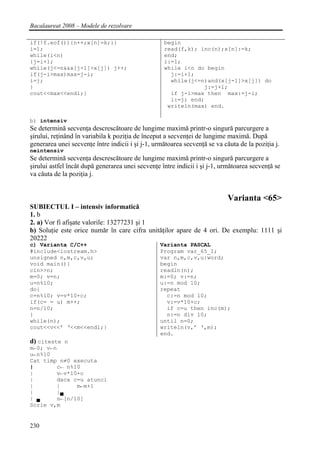 Bacalaureat 2008 – Modele de rezolvare

if(!f.eof()){n++;x[n]=k;}}                         begin
i=1;                                               read(f,k); inc(n);x[n]:=k;
while(i<n)                                         end;
{j=i+1;                                            i:=1;
while(j<=n&&x[j-1]>x[j]) j++;                      while i<n do begin
if(j-i>max)max=j-i;                                  j:=i+1;
i=j;                                                 while(j<=n)and(x[j-1]>x[j]) do
}                                                              j:=j+1;
cout<<max<<endl;}                                    if j-i>max then max:=j-i;
                                                     i:=j; end;
                                                    writeln(max) end.

b) intensiv
Se determină secvenţa descrescătoare de lungime maximă printr-o singură parcurgere a
şirului, reţinând în variabila k poziţia de început a secvenţei de lungime maximă. După
generarea unei secvenţe între indicii i şi j-1, următoarea secvenţă se va căuta de la poziţia j.
neintensiv
Se determină secvenţa descrescătoare de lungime maximă printr-o singură parcurgere a
şirului astfel încât după generarea unei secvenţe între indicii i şi j-1, următoarea secvenţă se
va căuta de la poziţia j.


                                                                            Varianta <65>
SUBIECTUL I – intensiv informatică
1. b
2. a) Vor fi afişate valorile: 13277231 şi 1
b) Soluţie este orice număr în care cifra unităţilor apare de 4 ori. De exemplu: 1111 şi
20222
c) Varianta C/C++                                 Varianta PASCAL
#include<iostream.h>                              Program var_65_I;
unsigned n,m,c,v,u;                               var n,m,c,v,u:word;
void main(){                                      begin
cin>>n;                                           readln(n);
m=0; v=n;                                         m:=0; v:=n;
u=n%10;                                           u:=n mod 10;
do{                                               repeat
c=n%10; v=v*10+c;                                   c:=n mod 10;
if(c= = u) m++;                                     v:=v*10+c;
n=n/10;                                             if c=u then inc(m);
}                                                   n:=n div 10;
while(n);                                         until n=0;
cout<<v<<’ ‘<<m<<endl;}                           writeln(v,’ ‘,m);
                                                  end.
d) citeste n
m←0; v←n
u←n%10
Cat timp n≠0 executa
|        c← n%10
|       v←v*10+c
|       daca c=u atunci
|       |      m←m+1
|       |▄
| ▄     n←[n/10]
Scrie v,m


230
 