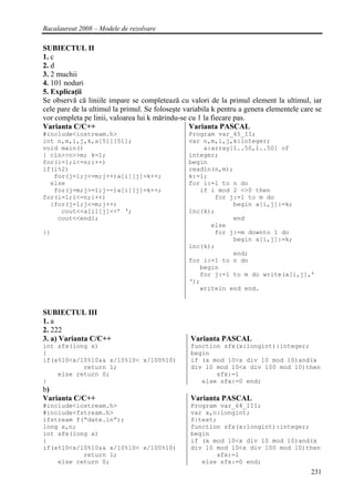 Bacalaureat 2008 – Modele de rezolvare

SUBIECTUL II
1. c
2. d
3. 2 muchii
4. 101 noduri
5. Explicaţii
Se observă că liniile impare se completează cu valori de la primul element la ultimul, iar
cele pare de la ultimul la primul. Se foloseşte variabila k pentru a genera elementele care se
vor completa pe linii, valoarea lui k mărindu-se cu 1 la fiecare pas.
Varianta C/C++                                    Varianta PASCAL
#include<iostream.h>                             Program var_65_II;
int n,m,i,j,k,a[51][51];                         var n,m,i,j,k:integer;
void main()                                          a:array[1..50,1..50] of
{ cin>>n>>m; k=1;                                integer;
for(i=1;i<=n;i++)                                begin
if(i%2)                                          readln(n,m);
   for(j=1;j<=m;j++)a[i][j]=k++;                 k:=1;
  else                                           for i:=1 to n do
   for(j=m;j>=1;j--)a[i][j]=k++;                    if i mod 2 <>0 then
for(i=1;i<=n;i++)                                       for j:=1 to m do
  {for(j=1;j<=m;j++)                                         begin a[i,j]:=k;
     cout<<a[i][j]<<’ ‘;                         inc(k);
    cout<<endl;                                              end
                                                       else
}}                                                      for j:=m downto 1 do
                                                             begin a[i,j]:=k;
                                                 inc(k);
                                                             end;
                                                 for i:=1 to n do
                                                    begin
                                                    for j:=1 to m do write(a[i,j],’
                                                 ‘);
                                                    writeln end end.


SUBIECTUL III
1. a
2. 222
3. a) Varianta C/C++                             Varianta PASCAL
int sfx(long x)                                  function sfx(x:longint):integer;
{                                                begin
if(x%10<x/10%10&& x/10%10< x/100%10)             if (x mod 10<x div 10 mod 10)and(x
           return 1;                             div 10 mod 10<x div 100 mod 10)then
    else return 0;                                      sfx:=1
}                                                   else sfx:=0 end;
b)
Varianta C/C++                                   Varianta PASCAL
#include<iostream.h>                             Program var_64_III;
#include<fstream.h>                              var x,n:longint;
ifstream f(“date.in”);                           f:text;
long x,n;                                        function sfx(x:longint):integer;
int sfx(long x)                                  begin
{                                                if (x mod 10<x div 10 mod 10)and(x
if(x%10<x/10%10&& x/10%10< x/100%10)             div 10 mod 10<x div 100 mod 10)then
           return 1;                                    sfx:=1
    else return 0;                                  else sfx:=0 end;
                                                                                          231
 