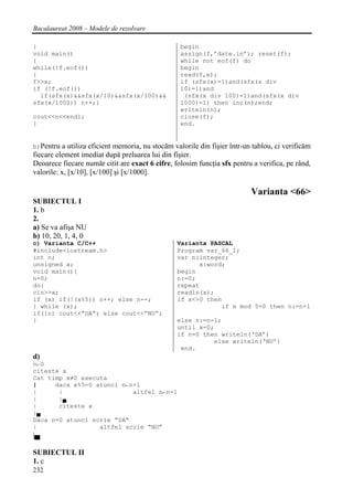 Bacalaureat 2008 – Modele de rezolvare

}                                                 begin
void main()                                       assign(f,’date.in’); reset(f);
{                                                 while not eof(f) do
while(!f.eof())                                   begin
{                                                 read(f,x);
f>>x;                                             if (sfx(x)=1)and(sfx(x div
if (!f.eof())                                     10)=1)and
  if(sfx(x)&&sfx(x/10)&&sfx(x/100)&&               (sfx(x div 100)=1)and(sfx(x div
sfx(x/1000)) n++;}                                1000)=1) then inc(n);end;
                                                  writeln(n);
cout<<n<<endl;                                    close(f);
}                                                 end.


b)Pentru a utiliza eficient memoria, nu stocăm valorile din fişier într-un tablou, ci verificăm
fiecare element imediat după preluarea lui din fişier.
Deoarece fiecare număr citit are exact 6 cifre, folosim funcţia sfx pentru a verifica, pe rând,
valorile: x, [x/10], [x/100] şi [x/1000].

                                                                          Varianta <66>
SUBIECTUL I
1. b
2.
a) Se va afişa NU
b) 10, 20, 1, 4, 0
c) Varianta C/C++                                Varianta PASCAL
#include<iostream.h>                             Program var_66_I;
int n;                                           var n:integer;
unsigned x;                                            x:word;
void main(){                                     begin
n=0;                                             n:=0;
do{                                              repeat
cin>>x;                                          readln(x);
if (x) if(!(x%5)) n++; else n--;                 if x<>0 then
} while (x);                                                 if x mod 5=0 then n:=n+1
if(!n) cout<<”DA”; else cout<<”NU”;
}                                                else n:=n-1;
                                                 until x=0;
                                                 if n=0 then writeln(‘DA’)
                                                           else writeln(‘NU’)
                                                  end.
d)
n←0
citeste x
Cat timp x≠0 executa
|     daca x%5=0 atunci n←n+1
|      |                   altfel n←n-1
|      |▄
|      citeste x
|▄
Daca n=0 atunci scrie “DA”
|                 altfel scrie “NU”
|▄

SUBIECTUL II
1. c
232
 