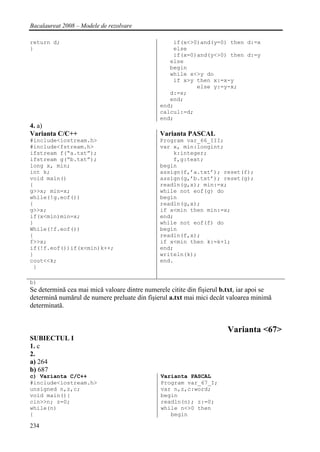 Bacalaureat 2008 – Modele de rezolvare

return d;                                          if(x<>0)and(y=0) then d:=x
}                                                  else
                                                   if(x=0)and(y<>0) then d:=y
                                                  else
                                                  begin
                                                  while x<>y do
                                                   if x>y then x:=x-y
                                                          else y:=y-x;
                                                  d:=x;
                                                  end;
                                               end;
                                               calcul:=d;
                                               end;
4. a)
Varianta C/C++                                 Varianta PASCAL
#include<iostream.h>                           Program var_66_III;
#include<fstream.h>                            var x, min:longint;
ifstream f(“a.txt”);                               k:integer;
ifstream g(“b.txt”);                               f,g:text;
long x, min;                                   begin
int k;                                         assign(f,’a.txt’); reset(f);
void main()                                    assign(g,’b.txt’); reset(g);
{                                              readln(g,x); min:=x;
g>>x; min=x;                                   while not eof(g) do
while(!g.eof())                                begin
{                                              readln(g,x);
g>>x;                                          if x<min then min:=x;
if(x<min)min=x;                                end;
}                                              while not eof(f) do
While(!f.eof())                                begin
{                                              readln(f,x);
f>>x;                                          if x<min then k:=k+1;
if(!f.eof())if(x<min)k++;                      end;
}                                              writeln(k);
cout<<k;                                       end.
 }

b)
Se determină cea mai mică valoare dintre numerele citite din fişierul b.txt, iar apoi se
determină numărul de numere preluate din fişierul a.txt mai mici decât valoarea minimă
determinată.


                                                                        Varianta <67>
SUBIECTUL I
1. c
2.
a) 264
b) 687
c) Varianta C/C++                              Varianta PASCAL
#include<iostream.h>                           Program var_67_I;
unsigned n,z,c;                                var n,z,c:word;
void main(){                                   begin
cin>>n; z=0;                                   readln(n); z:=0;
while(n)                                       while n<>0 then
{                                                 begin

234
 