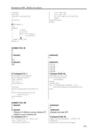 Bacalaureat 2008 – Modele de rezolvare

c=n%10;                                            c:=n mod 10;
n=n/10;                                            n:=n div 10;
if(c<5) z=z*10+2*c;                                if c<5 then z:=z*10+2*c;
}                                                  end;
cout<<z;                                       writeln(z);
}                                              end.
d) citeste n
z←0
Repeta
|        c←n%10
|        n←[n/10]
|        daca c<5 atunci
|        |     z←z*10+2*c
|        |▄
| pana cand n=0
Scrie z



SUBIECTUL II
1.
a
2. intensiv                                   neintensiv
C                                             c
3. 2
4. intensiv                                   neintensiv
222                                           1111
                                              1222
                                              1233
                                              1234
5. Varianta C/C++                             Varianta PASCAL
#include<iostream.h>                          Program var_67_II;
#include<string.h>                            var x:string[50];
char x[50];                                       i:integer;
int i,j;                                      begin
void main()                                   readln(x);
{                                             for i:=length(x) downto 1 do
cin>>x;                                           writeln(copy(x,i,length(x)));
for(i=strlen(x)-1;i>=0;i--)                   end.
{
for(j=i;j<strlen(x);j++)
      cout<<x[j];
cout<<endl;
}}

SUBIECTUL III
1. intensiv                                   neintensiv
a                                             a
2. intensiv                                    neintensiv
  - Pentru u=4 alfa(u) va avea valoarea 25.   Lipseşte secvenţa 422
  - alfa(6) va avea valoarea 54
3. Varianta C/C++                             Varianta PASCAL
int calcul(int n, long a[])                   Type vector=array[1..10000] of
{int i,k=0,j,t;                               longint;
 for(i=1;i<=n;i++)                            Function calcul(n:integer;

                                                                                  235
 