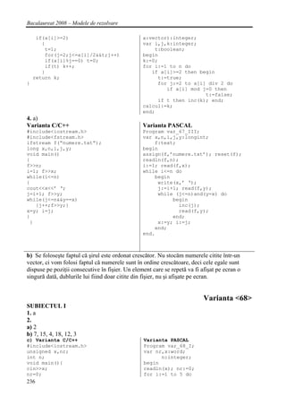 Bacalaureat 2008 – Modele de rezolvare

     if(a[i]>=2)                                 a:vector):integer;
       {                                         var i,j,k:integer;
        t=1;                                         t:boolean;
        for(j=2;j<=a[i]/2&&t;j++)                begin
        if(a[i]%j==0) t=0;                       k:=0;
        if(t) k++;                               for i:=1 to n do
       }                                            if a[i]>=2 then begin
    return k;                                         t:=true;
}                                                     for j:=2 to a[i] div 2 do
                                                         if a[i] mod j=0 then
                                                                      t:=false;
                                                      if t then inc(k); end;
                                                 calcul:=k;
                                                 end;
4. a)
Varianta C/C++                                   Varianta PASCAL
#include<iostream.h>                             Program var_67_III;
#include<fstream.h>                              var x,n,i,j,y:longint;
ifstream f(“numere.txt”);                            f:text;
long x,n,i,j,y;                                  begin
void main()                                      assign(f,’numere.txt’); reset(f);
{                                                readln(f,n);
f>>n;                                            i:=1; read(f,x);
i=1; f>>x;                                       while i<=n do
while(i<=n)                                          begin
{                                                     write(x,’ ‘);
cout<<x<<’ ‘;                                         j:=i+1; read(f,y);
j=i+1; f>>y;                                          while (j<=n)and(y=x) do
while(j<=n&&y==x)                                          begin
   {j++;f>>y;}                                               inc(j);
x=y; i=j;                                                    read(f,y);
}                                                          end;
 }                                                    x:=y; i:=j;
                                                     end;
                                                 end.



b) Se foloseşte faptul că şirul este ordonat crescător. Nu stocăm numerele citite într-un
vector, ci vom folosi faptul că numerele sunt în ordine crescătoare, deci cele egale sunt
dispuse pe poziţii consecutive în fişier. Un element care se repetă va fi afişat pe ecran o
singură dată, dublurile lui fiind doar citite din fişier, nu şi afişate pe ecran.


                                                                           Varianta <68>
SUBIECTUL I
1. a
2.
a) 2
b) 7, 15, 4, 18, 12, 3
c) Varianta C/C++                                Varianta PASCAL
#include<iostream.h>                             Program var_68_I;
unsigned x,nr;                                   var nr,x:word;
int n;                                                 n:integer;
void main(){                                     begin
cin>>x;                                          readln(x); nr:=0;
nr=0;                                            for i:=1 to 5 do
236
 