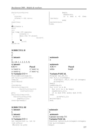 Bacalaureat 2008 – Modele de rezolvare

for(i=1;i<=5;i++)                                       begin
  {                                                      readln(n);
    cin>>n;                                              if n mod         x   =0   then
    if(n%x = =0) nr++;                    inc(nr);
  }                                                   end;
cout<<nr;                                 writeln(nr);
}                                         end.
d) citeste n
nr←0
i←1
Cat timp i≤5 executa
|        citeste n
|        daca n%x =0 atunci
|        |                nr←nr+1
|        |▄
|▄          i←i+1
Scrie nr



SUBIECTUL II
1.
d
2. intensiv                              neintensiv
a                                        a
3. t: (0, 1, 1, 2, 2, 5, 5)
4. intensiv                              neintensiv
C/C++                      Pascal         C/C++                  Pascal
x->next=z;                 x^.next:=z;   strlen                  length
z->next=y;                 z^.next:=y;
5. Varianta C/C++                        Varianta PASCAL
#include<iostream.h>                     Program var_68_II;
int m,n,i,j,a[51][51];                   var m,n,i,j:integer;
long p;                                      a:array[1..50,1..50] of integer;
void main()                                  p:longint;
{                                        begin
cin>>m>>n;                               readln(m,n);
for(i=1;i<=m;i++)                        for i:=1 to m do
        for(j=1;j<=n;j++)                  for j:=1 to n do begin
         cin>>a[i][j];                     readln(a[i,j]);
p=1;                                       if (i mod 2=0) and(j mod 2<>0)
for(i=2;i<=m;i+=2)                       then
  for(j=1;j<=n;j+=2)                            p:=p*a[i,j];
      p=p*a[i][j];                       writeln(p);
cout<<p<<endl;}                          end.



SUBIECTUL III
1. intensiv                              neintensiv
b                                        b
2. intensiv                               neintensiv
  66663                                  Lipseşte secvenţa 311
3. Varianta C/C++                        Varianta PASCAL
int calcul(int n, int k)                 Function calcul(n,k:integer):integer;
{int p=0,c;                              var p,c:integer;
 While(n && p<k)                         begin
                                                                                    237
 