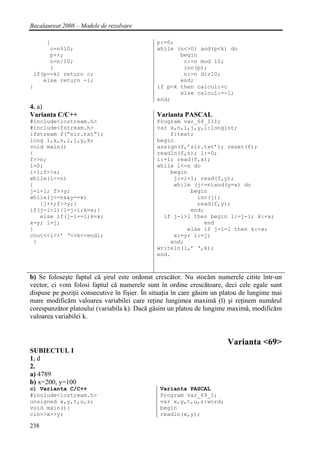 Bacalaureat 2008 – Modele de rezolvare

     {                                        p:=0;
      c=n%10;                                 while (n<>0) and(p<k) do
      p++;                                           begin
      n=n/10;                                         c:=n mod 10;
      }                                               inc(p);
 if(p==k) return c;                                   n:=n div10;
    else return -1;                                  end;
}                                             if p=k then calcul:=c
                                                     else calcul:=-1;
                                              end;
4. a)
Varianta C/C++                                Varianta PASCAL
#include<iostream.h>                          Program var_68_III;
#include<fstream.h>                           var x,n,i,j,y,l:longint;
ifstream f(“sir.txt”);                            f:text;
long l,x,n,i,j,y,k;                           begin
void main()                                   assign(f,’sir.txt’); reset(f);
{                                             readln(f,n); l:=0;
f>>n;                                         i:=1; read(f,x);
l=0;                                          while i<=n do
i=1;f>>x;                                         begin
while(i<=n)                                        j:=i+1; read(f,y);
{                                                  while (j<=n)and(y=x) do
j=i+1; f>>y;                                            begin
while(j<=n&&y==x)                                         inc(j);
   {j++;f>>y;}                                            read(f,y);
if(j-i>l){l=j-i;k=x;}                                   end;
   else if(j-i==l)k=x;                          if j-i>l then begin l:=j-i; k:=x;
x=y; i=j;                                                   end
}                                                      else if j-i=l then k:=x;
cout<<l<<’ ‘<<k<<endl;                             x:=y; i:=j;
 }                                                end;
                                              writeln(l,’ ‘,k);
                                              end.



b) Se foloseşte faptul că şirul este ordonat crescător. Nu stocăm numerele citite într-un
vector, ci vom folosi faptul că numerele sunt în ordine crescătoare, deci cele egale sunt
dispuse pe poziţii consecutive în fişier. În situaţia în care găsim un platou de lungime mai
mare modificăm valoarea variabilei care reţine lungimea maximă (l) şi reţinem numărul
corespunzător platoului (variabila k). Dacă găsim un platou de lungime maximă, modificăm
valoarea variabilei k.


                                                                        Varianta <69>
SUBIECTUL I
1. d
2.
a) 4789
b) x=200, y=100
c) Varianta C/C++                              Varianta PASCAL
#include<iostream.h>                           Program var_69_I;
unsigned x,y,t,u,z;                            var x,y,t,u,z:word;
void main(){                                   begin
cin>>x>>y;                                     readln(x,y);

238
 