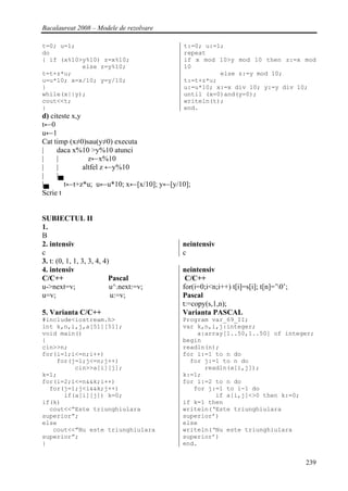 Bacalaureat 2008 – Modele de rezolvare

t=0; u=1;                                 t:=0; u:=1;
do                                        repeat
{ if (x%10>y%10) z=x%10;                  if x mod 10>y mod 10 then z:=x mod
           else z=y%10;                   10
t=t+z*u;                                            else z:=y mod 10;
u=u*10; x=x/10; y=y/10;                   t:=t+z*u;
}                                         u:=u*10; x:=x div 10; y:=y div 10;
while(x||y);                              until (x=0)and(y=0);
cout<<t;                                  writeln(t);
}                                         end.
d) citeste x,y
t←0
u←1
Cat timp (x≠0)sau(y≠0) executa
|    daca x%10 >y%10 atunci
|    |           z←x%10
|    |         altfel z ←y%10
|    |▄
|▄      t←t+z*u; u←u*10; x←[x/10]; y←[y/10];
Scrie t


SUBIECTUL II
1.
B
2. intensiv                              neintensiv
c                                        c
3. t: (0, 1, 1, 3, 3, 4, 4)
4. intensiv                              neintensiv
C/C++                      Pascal         C/C++
u->next=v;                 u^.next:=v;   for(i=0;i<n;i++) t[i]=s[i]; t[n]=’0’;
u=v;                        u:=v;        Pascal
                                         t:=copy(s,1,n);
5. Varianta C/C++                        Varianta PASCAL
#include<iostream.h>                     Program var_69_II;
int k,n,i,j,a[51][51];                   var k,n,i,j:integer;
void main()                                  a:array[1..50,1..50] of integer;
{                                        begin
cin>>n;                                  readln(n);
for(i=1;i<=n;i++)                        for i:=1 to n do
    for(j=1;j<=n;j++)                      for j:=1 to n do
         cin>>a[i][j];                         readln(a[i,j]);
k=1;                                     k:=1;
for(i=2;i<=n&&k;i++)                     for i:=2 to n do
  for(j=1;j<i&&k;j++)                       for j:=1 to i-1 do
      if(a[i][j]) k=0;                            if a[i,j]<>0 then k:=0;
if(k)                                    if k=1 then
  cout<<”Este triunghiulara              writeln(‘Este triunghiulara
superior”;                               superior’)
else                                     else
   cout<<”Nu este triunghiulara          writeln(‘Nu este triunghiulara
superior”;                               superior’)
}                                        end.


                                                                                  239
 