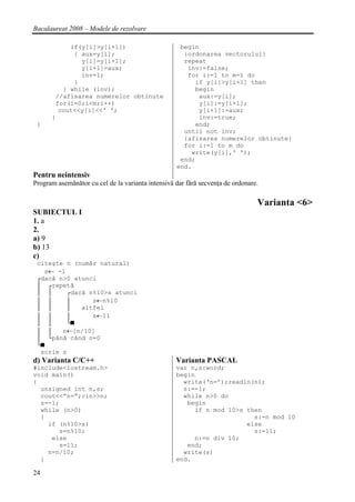 Bacalaureat 2008 – Modele de rezolvare

           if(y[i]>y[i+1])                          begin
            { aux=y[i];                              {ordonarea vectorului}
              y[i]=y[i+1];                           repeat
              y[i+1]=aux;                             inv:=false;
              inv=1;                                  for i:=1 to m-1 do
            }                                           if y[i]>y[i+1] then
         } while (inv);                                 begin
       //afisarea numerelor obtinute                     aux:=y[i];
       for(i=0;i<m;i++)                                  y[i]:=y[i+1];
        cout<<y[i]<<' ';                                 y[i+1]:=aux;
      }                                                  inv:=true;
 }                                                      end;
                                                     until not inv;
                                                     {afisarea numerelor obtinute}
                                                     for i:=1 to m do
                                                       write(y[i],' ');
                                                    end;
                                                   end.
Pentru neintensiv
Program asemănător cu cel de la varianta intensivă dar fără secvenţa de ordonare.

                                                                                Varianta <6>
SUBIECTUL I
1. a
2.
a) 9
b) 13
c)
 citeşte n (număr natural)
   s← -1
 ┌dacă n>0 atunci
 │ ┌repetă
 │ │      ┌dacă n%10>s atunci
 │ │      │      s←n%10
 │ │      │   altfel
 │ │      │      s←11
 │ │      └■
 │ │    n←[n/10]
 │ └până când n=0
 └■
  scrie s
d) Varianta C/C++                                  Varianta PASCAL
#include<iostream.h>                               var n,s:word;
void main()                                        begin
{                                                    write(‘n=’);readln(n);
  unsigned int n,s;                                  s:=-1;
  cout<<”n=”;cin>>n;                                 while n>0 do
  s=-1;                                               begin
  while (n>0)                                           if n mod 10>s then
  {                                                                     s:=n mod 10
    if (n%10>s)                                                       else
       s=n%10;                                                          s:=11;
     else                                               n:=n div 10;
       s=11;                                          end;
    n=n/10;                                          write(s)
  }                                                end.

24
 
