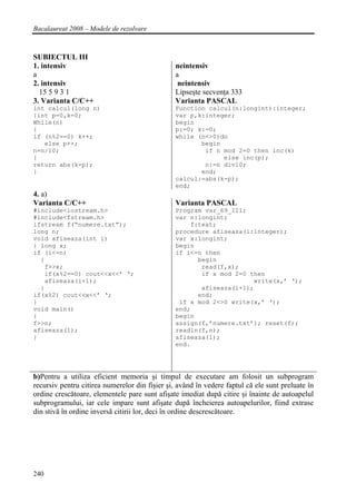 Bacalaureat 2008 – Modele de rezolvare



SUBIECTUL III
1. intensiv                                     neintensiv
a                                               a
2. intensiv                                      neintensiv
  15 5 9 3 1                                    Lipseşte secvenţa 333
3. Varianta C/C++                               Varianta PASCAL
int calcul(long n)                              Function calcul(n:longint):integer;
{int p=0,k=0;                                   var p,k:integer;
While(n)                                        begin
{                                               p:=0; k:=0;
if (n%2==0) k++;                                while (n<>0)do
   else p++;                                           begin
n=n/10;                                                 if n mod 2=0 then inc(k)
}                                                            else inc(p);
return abs(k-p);                                        n:=n div10;
}                                                      end;
                                                calcul:=abs(k-p);
                                                end;
4. a)
Varianta C/C++                                  Varianta PASCAL
#include<iostream.h>                            Program var_69_III;
#include<fstream.h>                             var n:longint;
ifstream f(“numere.txt”);                           f:text;
long n;                                         procedure afiseaza(i:integer);
void afiseaza(int i)                            var x:longint;
{ long x;                                       begin
if (i<=n)                                       if i<=n then
  {                                                   begin
   f>>x;                                               read(f,x);
   if(x%2==0) cout<<x<<’ ‘;                            if x mod 2=0 then
   afiseaza(i+1);                                                    write(x,’ ‘);
  }                                                    afiseaza(i+1);
if(x%2) cout<<x<<’ ‘;                                 end;
}                                                if x mod 2<>0 write(x,’ ‘);
void main()                                     end;
{                                               begin
f>>n;                                           assign(f,’numere.txt’); reset(f);
afiseaza(1);                                    readln(f,n);
}                                               afiseaza(1);
                                                end.




b)Pentru a utiliza eficient memoria şi timpul de executare am folosit un subprogram
recursiv pentru citirea numerelor din fişier şi, având în vedere faptul că ele sunt preluate în
ordine crescătoare, elementele pare sunt afişate imediat după citire şi înainte de autoapelul
subprogramului, iar cele impare sunt afişate după încheierea autoapelurilor, fiind extrase
din stivă în ordine inversă citirii lor, deci în ordine descrescătoare.




240
 