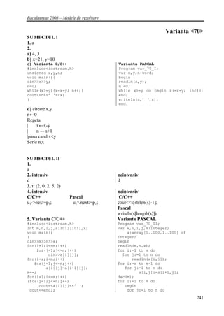Bacalaureat 2008 – Modele de rezolvare


                                                                  Varianta <70>
SUBIECTUL I
1. a
2.
a) 4, 3
b) x=21, y=10
c) Varianta C/C++                        Varianta PASCAL
#include<iostream.h>                     Program var_70_I;
unsigned x,y,n;                          var x,y,n:word;
void main(){                             begin
cin>>x>>y;                               readln(x,y);
n=0;                                     n:=0;
while(x>=y){x=x-y; n++;}                 while x>=y do begin x:=x-y; inc(n)
cout<<n<<’ ‘<<x;                         end;
}                                        writeln(n,’ ‘,x);
                                         end.
d) citeste x,y
n←0
Repeta
|    x←x-y
|    n ←n+1
|pana cand x<y
Scrie n,x


SUBIECTUL II
1.
a
2. intensiv                              neintensiv
d                                        d
3. t: (2, 0, 2, 5, 2)
4. intensiv                              neintensiv
C/C++                   Pascal            C/C++
u1->next=p1;             u1^.next:=p1;   cout<<s[strlen(s)-1];
                                         Pascal
                                         writeln(s[length(s)]);
5. Varianta C/C++                        Varianta PASCAL
#include<iostream.h>                     Program var_70_II;
int m,n,i,j,a[101][101],x;               var k,n,i,j,m:integer;
void main()                                  a:array[1..100,1..100] of
{                                        integer;
cin>>m>>n>>x;                            begin
for(i=1;i<=m;i++)                        readln(m,n,x);
    for(j=1;j<=n;j++)                    for i:=1 to m do
         cin>>a[i][j];                     for j:=1 to n do
for(i=x;i<m;i++)                               readln(a[i,j]);
   for(j=1;j<=n;j++)                     for i:=x to m-1 do
        a[i][j]=a[i+1][j];                  for j:=1 to n do
m--;                                              a[i,j]:=a[i+1,j];
for(i=1;i<=m;i++)                        dec(m);
{for(j=1;j<=n;j++)                       for i:=1 to m do
     cout<<a[i][j]<<’ ‘;                    begin
 cout<<endl;                                 for j:=1 to n do
                                                                            241
 