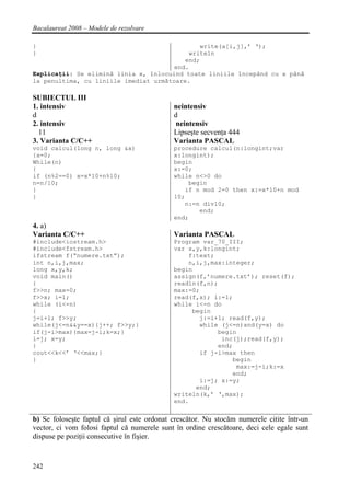 Bacalaureat 2008 – Modele de rezolvare

}                                             write(a[i,j],’ ‘);
}                                          writeln
                                          end;
                                       end.
Explicaţii: Se elimină linia x, înlocuind toate liniile începând cu x până
la penultima, cu liniile imediat următoare.

SUBIECTUL III
1. intensiv                                  neintensiv
d                                            d
2. intensiv                                   neintensiv
  11                                         Lipseşte secvenţa 444
3. Varianta C/C++                            Varianta PASCAL
void calcul(long n, long &x)                 procedure calcul(n:longint;var
{x=0;                                        x:longint);
While(n)                                     begin
{                                            x:=0;
if (n%2==0) x=x*10+n%10;                     while n<>0 do
n=n/10;                                          begin
}                                               if n mod 2=0 then x:=x*10+n mod
}                                            10;
                                                n:=n div10;
                                                    end;
                                             end;
4. a)
Varianta C/C++                               Varianta PASCAL
#include<iostream.h>                         Program var_70_III;
#include<fstream.h>                          var x,y,k:longint;
ifstream f(“numere.txt”);                        f:text;
int n,i,j,max;                                   n,i,j,max:integer;
long x,y,k;                                  begin
void main()                                  assign(f,’numere.txt’); reset(f);
{                                            readln(f,n);
f>>n; max=0;                                 max:=0;
f>>x; i=1;                                   read(f,x); i:=1;
while (i<=n)                                 while i<=n do
{                                                 begin
j=i+1; f>>y;                                        j:=i+1; read(f,y);
while(j<=n&&y==x){j++; f>>y;}                       while (j<=n)and(y=x) do
if(j-i>max){max=j-i;k=x;}                                begin
i=j; x=y;                                                 inc(j);read(f,y);
}                                                        end;
cout<<k<<’ ‘<<max;}                                 if j-i>max then
}                                                            begin
                                                              max:=j-i;k:=x
                                                             end;
                                                    i:=j; x:=y;
                                                   end;
                                             writeln(k,’ ‘,max);
                                             end.

b) Se foloseşte faptul că şirul este ordonat crescător. Nu stocăm numerele citite într-un
vector, ci vom folosi faptul că numerele sunt în ordine crescătoare, deci cele egale sunt
dispuse pe poziţii consecutive în fişier.


242
 