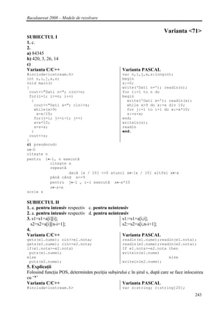 Bacalaureat 2008 – Modele de rezolvare


                                                                         Varianta <71>
SUBIECTUL I
1. c.
2.
a) 84345
b) 420, 3, 26, 14
c)
Varianta C/C++                                    Varianta PASCAL
#include<iostream.h>                      var n,i,j,x,s:longint;
int n,i,j,x,s;                            begin
void main()                               s:=0;
{                                         write('Dati n='); readln(n);
 cout<<"Dati n="; cin>>n;                 for i:=1 to n do
 for(i=1; i<=n; i++)                      begin
  {                                         write('Dati x='); readln(x);
   cout<<"Dati x="; cin>>x;                 while x>9 do x:=x div 10;
   while(x>9)                               for j:=1 to i-1 do x:=x*10;
    x=x/10;                                 s:=s+x;
   for(j=i; j<=i-1; j++)                  end;
   x=x*10;                                writeln(s);
   s=s+x;                                 readln
  }                                       end.
 cout<<s;
}
c) preudocod:
s←0
citeşte n
pentru i←1, n execută
          citeşte x
          repeată
                   dacă [x / 10] <>0 atunci x←[x / 10] altfel x←x
           până când x<=9
           pentru j←1 , i-1 execută x←x*10
           s←s+x
scrie s

SUBIECTUL II
1. a. pentru intensiv respectiv c. pentru neintensiv
2. a. pentru intensiv respectiv d. pentru neintensiv
3. s1=s1+a[i][i];                                s1:=s1+a[i,i];
   s2=s2+a[i][n-i+1];                            s2:=s2+a[i,n-i+1];
4.
Varianta C/C++                                   Varianta PASCAL
gets(e1.nume); cin>>e1.nota;                      readln(e1.nume);readln(e1.nota);
gets(e2.nume); cin>>e2.nota;                      readln(e2.nume);readln(e2.nota);
if(e1.nota>=e2.nota)                              If e1.nota>=e2.nota then
 puts(e1.nume);                                   writeln(e1.nume)
else                                                                  else
 puts(e2.nume);                                   writeln(e2.nume);
5. Explicaţii
Folosind funcţia POS, determinăm poziţia subşirului c în şirul s, după care se face inlocuirea
cu ‘*’
Varianta C/C++                                  Varianta PASCAL
#include<iostream.h>                              var s:string; c:string[20];
                                                                                         243
 