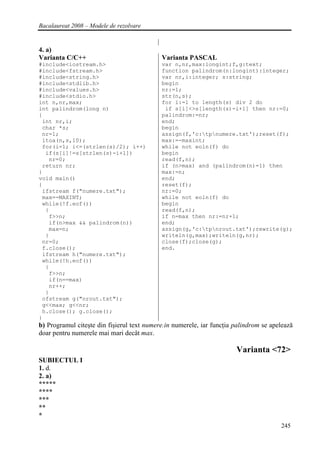Bacalaureat 2008 – Modele de rezolvare


4. a)
Varianta C/C++                              Varianta PASCAL
#include<iostream.h>                        var n,nr,max:longint;f,g:text;
#include<fstream.h>                         function palindrom(n:longint):integer;
#include<string.h>                          var nr,i:integer; s:string;
#include<stdlib.h>                          begin
#include<values.h>                          nr:=1;
#include<stdio.h>                           str(n,s);
int n,nr,max;                               for i:=1 to length(s) div 2 do
int palindrom(long n)                        if s[i]<>s[length(s)-i+1] then nr:=0;
{                                           palindrom:=nr;
 int nr,i;                                  end;
 char *s;                                   begin
 nr=1;                                      assign(f,'c:tpnumere.txt');reset(f);
 itoa(n,s,10);                              max:=-maxint;
 for(i=1; i<=(strlen(s)/2); i++)            while not eoln(f) do
  if(s[i]!=s[strlen(s)-i+1])                begin
   nr=0;                                    read(f,n);
 return nr;                                 if (n>max) and (palindrom(n)=1) then
}                                           max:=n;
void main()                                 end;
{                                           reset(f);
 ifstream f("numere.txt");                  nr:=0;
 max=-MAXINT;                               while not eoln(f) do
 while(!f.eof())                            begin
  {                                         read(f,n);
   f>>n;                                    if n=max then nr:=nr+1;
   if(n>max && palindrom(n))                end;
   max=n;                                   assign(g,'c:tpnrout.txt');rewrite(g);
  }                                         writeln(g,max);writeln(g,nr);
 nr=0;                                      close(f);close(g);
 f.close();                                 end.
 ifstream h("numere.txt");
 while(!h.eof())
  {
   f>>n;
   if(n==max)
   nr++;
  }
 ofstream g("nrout.txt");
 g<<max; g<<nr;
 h.close(); g.close();
}
b) Programul citeşte din fişierul text numere.in numerele, iar funcţia palindrom se apelează
doar pentru numerele mai mari decât max.

                                                                       Varianta <72>
SUBIECTUL I
1. d.
2. a)
*****
****
***
**
*
                                                                                       245
 
