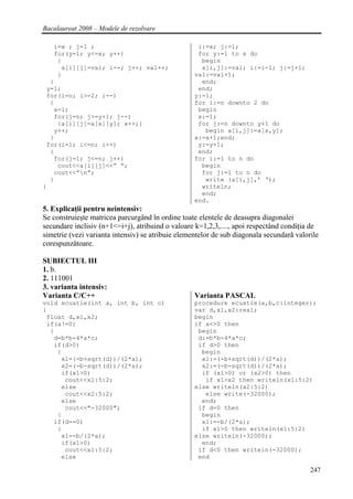Bacalaureat 2008 – Modele de rezolvare

   i=x ; j=1 ;                                      i:=x; j:=1;
   for(y=1; y<=x; y++)                              for y:=1 to x do
    {                                                begin
     a[i][j]=val; i--; j++; val++;                   a[i,j]:=val; i:=i-1; j:=j+1;
    }                                              val:=val+1;
  }                                                  end;
 y=1;                                               end;
 for(i=n; i>=2; i--)                               y:=1;
  {                                                for i:=n downto 2 do
   x=1;                                             begin
   for(j=n; j>=y+1; j--)                            x:=1;
    {a[i][j]=a[x][y]; x++;}                         for j:=n downto y+1 do
   y++;                                               begin a[i,j]:=a[x,y];
  }                                                x:=x+1;end;
 for(i=1; i<=n; i++)                                y:=y+1;
  {                                                 end;
   for(j=1; j<=n; j++)                             for i:=1 to n do
    cout<<a[i][j]<<” “;                              begin
   cout<<”n”;                                       for j:=1 to n do
  }                                                   write (a[i,j],’ ‘);
}                                                    writeln;
                                                     end;
                                                   end.
5. Explicaţii pentru neintensiv:
Se construieşte matricea parcurgând în ordine toate elentele de deasupra diagonalei
secundare inclisiv (n+1<=i+j), atribuind o valoare k=1,2,3,...., apoi respectând condiţia de
simetrie (vezi varianta intensiv) se atribuie elementelor de sub diagonala secundară valorile
corespunzătoare.

SUBIECTUL III
1. b.
2. 111001
3. varianta intensiv:
Varianta C/C++                                     Varianta PASCAL
void ecuatie(int a, int b, int c)                  procedure ecuatie(a,b,c:integer);
{                                                  var d,x1,x2:real;
 float d,x1,x2;                                    begin
 if(a!=0)                                          if a<>0 then
  {                                                 begin
   d=b*b-4*a*c;                                     d:=b*b-4*a*c;
   if(d>0)                                          if d>0 then
    {                                                begin
     x1=(-b+sqrt(d))/(2*a);                          x1:=(-b+sqrt(d))/(2*a);
     x2=(-b-sqrt(d))/(2*a);                          x2:=(-b-sqrt(d))/(2*a);
     if(x1>0)                                        if (x1>0) or (x2>0) then
      cout<<x1:5:2;                                   if x1>x2 then writeln(x1:5:2)
     else                                          else writeln(x2:5:2)
      cout<<x2:5:2;                                   else write(-32000);
     else                                            end;
      cout<<"-32000";                               if d=0 then
    }                                                begin
   if(d==0)                                          x1:=-b/(2*a);
    {                                                if x1>0 then writeln(x1:5:2)
     x1=-b/(2*a);                                  else writeln(-32000);
     if(x1>0)                                        end;
      cout<<x1:5:2;                                 if d<0 then writeln(-32000);
     else                                           end

                                                                                          247
 