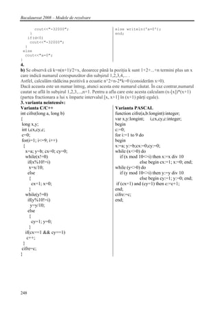 Bacalaureat 2008 – Modele de rezolvare

      cout<<"-32000";                                else writeln('a=0');
    }                                                end;
   if(d<0)
    cout<<"-32000";
  }
 else
  cout<<"a=0";
}
4.
b) Se observă că k=n(n+1)/2+x, deoarece până la poziţia k sunt 1+2+...+n termini plus un x
care indică numarul corespunzător din subşirul 1,2,3,4,... .
Astfel, calculăm rădăcina pozitivă a ecuatie n^2+n-2*k=0 (considerăm x=0).
Dacă aceasta este un numar întreg, atunci acesta este numarul căutat. În caz contrar,numarul
cautat se află în subşirul 1,2,3,...,n+1. Pentru a afla care este acesta calculam (x-[x])*(x+1)
(partea fractionara a lui x împarte intervalul [x, x+1] în (x+1) părţi egale).
3. varianta neintensiv:
Varianta C/C++                                         Varianta PASCAL
int cifre(long a, long b)                              function cifre(a,b:longint):integer;
{                                                      var x,y:longint; i,cx,cy,c:integer;
 long x,y;                                             begin
 int i,cx,cy,c;                                        c:=0;
 c=0;                                                  for i:=1 to 9 do
 for(i=1; i<=9; i++)                                   begin
  {                                                    x:=a; y:=b;cx:=0;cy:=0;
    x=a; y=b; cx=0; cy=0;                              while (x<>0) do
    while(x!=0)                                            if (x mod 10<>i) then x:=x div 10
      if(x%10!=i)                                                     else begin cx:=1; x:=0; end;
       x=x/10;                                         while (y<>0) do
      else                                                 if (y mod 10<>i) then y:=y div 10
       {                                                              else begin cy:=1; y:=0; end;
         cx=1; x=0;                                     if (cx=1) and (cy=1) then c:=c+1;
       }                                               end;
    while(y!=0)                                        cifre:=c;
      if(y%10!=i)                                      end;
        y=y/10;
      else
       {
         cy=1; y=0;
       }
    if(cx==1 && cy==1)
     c++;
  }
 cifre=c;
}




248
 