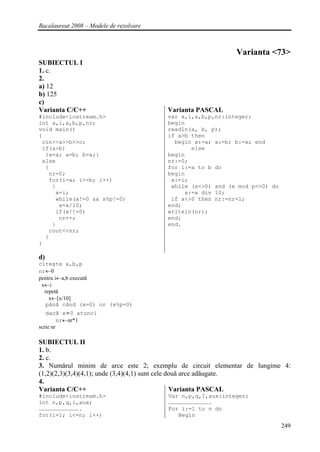 Bacalaureat 2008 – Modele de rezolvare



                                                             Varianta <73>
SUBIECTUL I
1. c.
2.
a) 12
b) 125
c)
Varianta C/C++                           Varianta PASCAL
#include<iostream.h>                     var x,i,a,b,p,nr:integer;
int x,i,a,b,p,nr;                        begin
void main()                              readln(a, b, p);
{                                        if a>b then
 cin>>a>>b>>c;                             begin x:=a; a:=b; b:=x; end
 if(a>b)                                        else
  {x=a; a=b; b=x;}                       begin
 else                                    nr:=0;
  {                                      for i:=a to b do
   nr=0;                                 begin
   for(i=a; i<=b; i++)                    x:=i;
    {                                     while (x<>0) and (x mod p<>0) do
     x=i;                                     x:=x div 10;
     while(x!=0 && x%p!=0)                if x<>0 then nr:=nr+1;
      x=x/10;                            end;
     if(x!!=0)                           writeln(nr);
      nr++;                              end;
    }                                    end.
   cout<<nr;
  }
}

d)
citeşte a,b,p
nr←0
pentru i←a,b execută
 x←i
  repetă
    x←[x/10]
   până când (x=0) or (x%p=0)
   dacă x≠0 atunci
         nr←nr*1
scrie nr

SUBIECTUL II
1. b.
2. c.
3. Numărul minim de arce este 2; exemplu de circuit elementar de lungime 4:
(1,2)(2,3)(3,4)(4,1); unde (3,4)(4,1) sunt cele două arce adăugate.
4.
Varianta C/C++                                   Varianta PASCAL
#include<iostream.h>                     Var n,p,q,I,aux:integer;
int n,p,q,i,aux;                         ……………………………….
……………………………….                            For i:=1 to n do
for(i=1; i<=n; i++)                         Begin
                                                                             249
 