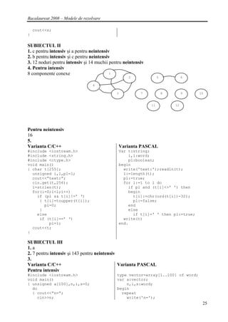 Bacalaureat 2008 – Modele de rezolvare

    cout<<s;
}

SUBIECTUL II
1. c pentru intensiv şi a pentru neintensiv
2. b pentru intensiv şi c pentru neintensiv
3. 12 noduri pentru intensiv şi 14 muchii pentru neintensiv
4. Pentru intensiv
8 componente conexe                        1
                                                     2             5            6

                                  4

                                             3            7            8        9   10


                                                              11           12




Pentru neintensiv
16
5.
Varianta C/C++                                   Varianta PASCAL
#include <iostream.h>                            Var t:string;
#include <string.h>                                  i,l:word;
#include <ctype.h>                                   pl:boolean;
void main()                                      begin
{ char t[255];                                     write('text:');readln(t);
  unsigned i,l,pl=1;                               l:=length(t);
  cout<<”text:”;                                   pl:=true;
  cin.get(t,256);                                  for i:=1 to l do
  l=strlen(t);                                       if pl and (t[i]<>' ') then
  for(i=0;i<l;i++)                                   begin
    if (pl && t[i]!=’ ‘)                               t[i]:=chr(ord(t[i])-32);
     { t[i]=toupper(t[i]);                             pl:=false;
       pl=0;                                         end
     }                                               else
    else                                               if t[i]=' ' then pl:=true;
     if (t[i]==’ ‘)                                write(t)
         pl=1;                                   end.
  cout<<t;
}

SUBIECTUL III
1. a
2. 7 pentru intensiv şi 143 pentru neintensiv
3.
Varianta C/C++                                Varianta PASCAL
Pentru intensiv
#include <iostream.h>                        type vector=array[1..100] of word;
void main()                                  var a:vector;
{ unsigned a[100],n,i,s=0;                       n,i,s:word;
  do                                         begin
  { cout<<”n=”;                                repeat
    cin>>n;                                      write('n=');
                                                                                     25
 