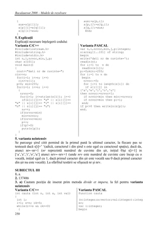 Bacalaureat 2008 – Modele de rezolvare

 {                                                 aux:=a[p,i];
  aux=a[p][i];                                     a[p,i]:=a[q,i];
  a[p][i]=a[q][i];                                 a[q,i]:=aux;
  a[q][i]=aux;                                      End;
 }
5. Explicaţii
Explicaţii necesare înţelegerii codului
Varianta C/C++                                   Varianta PASCAL
#include<iostream.h>                             var n,i,nrvoc,min,j,p:integer;
#include<string.h>                               s:array[1..101] of string;
#include<stdio.h>                                begin
int n,i,nrvoc,min,j,p;                           write('dati nr de cuvinte=');
char s[101];                                     readln(n);
void main()                                      for i:=1 to n do
{                                                 readln(s[i]);
 cout<<"dati nr de cuvinte=";                    p:=0;min:=255;
cin>>n;                                          for i:=1 to n do
 for(i=1; i<=n; i++)                              begin
  cin>>s[i];                                       nrvoc:=0;
 p=0; min=255;                                     for j:=1 to length(s[i]) do
 for(i=1; i<=n; i++)                                if s[i][j] in
  {                                              ['a','e','i','o','u']
   nrvoc=0;                                      then nrvoc:=nrvoc+1;
   for(j=1; j<=strlen(s[i]); j++)                  if nrvoc<min then min:=nrvoc;
    if(s[i][j]== "a" || s[i][j]==                  if nrvoc=min then p:=i;
"e" || s[i][j]== "i" || s[i][j]==                 end;
"o" || s[i][j]== "u")                            if p<>0 then writeln(s[p]);
    nr++;                                        end.
   if(nrvoc<min)
    min=nrvoc;
   if(nrvoc=min)
    p++;
   if(p!=0)
    puts(s[p]);
  }
}
5. varianta neintensiv
Se parcurge şirul citit pornind de la primul pană la ultimul caracter, la fiecare pas se
testează dacă s[i]=’ ‘(adică, caracterul i din şirul s este egal cu caractesul spaţiu), dacă da,
atunci nr←nr+1 (nr reprezintă numărul de cuvinte din şir, iniţial 0)şi s[i+1] in
[‘a’,’e’,’i’,’o’,’u’] atunci nrv←nrv+1 (unde nrv este numărul de cuvinte care încep cu o
vocală, iniţial egal cu 1, dacă primul caracter din şir este vocală sau 0 dacă primul caracter
din şir nu este vocală). La sfârfitul testării se sfişează nr şi nrv.

SUBIECTUL III
1. a.
2. 137486
3. a) Cautam poziţia de inserat prim metoda divide et impera, la fel pentru varianta
neintensiv
Varianta C/C++                           Varianta PASCAL
int cauta (int n, int x, int val)               Function cauta
{
 int i;                                         (n:integer;x:vector;val:integer):integ
 i=1; s=n; ok=0;                                er;
 while(i<=s && ok==0)                           var i:integer;
  {                                             begin
250
 