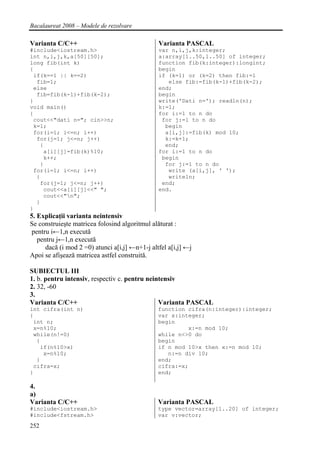 Bacalaureat 2008 – Modele de rezolvare

Varianta C/C++                                  Varianta PASCAL
#include<iostream.h>                            var n,i,j,k:integer;
int n,i,j,k,a[50][50];                          a:array[1..50,1..50] of integer;
long fib(int k)                                 function fib(k:integer):longint;
{                                               begin
 if(k==1 || k==2)                               if (k=1) or (k=2) then fib:=1
  fib=1;                                           else fib:=fib(k-1)+fib(k-2);
 else                                           end;
  fib=fib(k-1)+fib(k-2);                        begin
}                                               write('Dati n='); readln(n);
void main()                                     k:=1;
{                                               for i:=1 to n do
 cout<<"dati n="; cin>>n;                        for j:=1 to n do
 k=1;                                             begin
 for(i=1; i<=n; i++)                              a[i,j]:=fib(k) mod 10;
  for(j=1; j<=n; j++)                             k:=k+1;
   {                                              end;
    a[i][j]=fib(k)%10;                          for i:=1 to n do
    k++;                                         begin
   }                                              for j:=1 to n do
 for(i=1; i<=n; i++)                               write (a[i,j], ' ');
  {                                                writeln;
   for(j=1; j<=n; j++)                           end;
    cout<<a[i][j]<<" ";                         end.
    cout<<"n";
  }
}
5. Explicaţii varianta neintensiv
Se construieşte matricea folosind algoritmul alăturat :
 pentru i←1,n execută
   pentru j←1,n execută
      dacă (i mod 2 =0) atunci a[i,j] ←n+1-j altfel a[i,j] ←j
Apoi se afişează matricea astfel construită.

SUBIECTUL III
1. b. pentru intensiv, respectiv c. pentru neintensiv
2. 32, -60
3.
Varianta C/C++                                 Varianta PASCAL
int cifra(int n)                                function cifra(n:integer):integer;
{                                               var x:integer;
 int n;                                         begin
 x=n%10;                                                 x:=n mod 10;
 while(n!=0)                                    while n<>0 do
  {                                             begin
   if(n%10>x)                                   if n mod 10>x then x:=n mod 10;
    x=n%10;                                        n:=n div 10;
  }                                             end;
 cifra=x;                                       cifra:=x;
}                                               end;

4.
a)
Varianta C/C++                                  Varianta PASCAL
#include<iostream.h>                            type vector=array[1..20] of integer;
#include<fstream.h>                             var v:vector;
252
 
