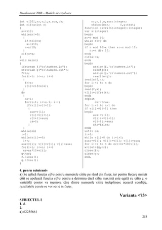 Bacalaureat 2008 – Modele de rezolvare

int v[20],nr,n,i,x,aux,ok;                         nr,n,i,x,aux:integer;
int cifra(int n)                                   ok:boolean;      f,g:text;
{                                              function cifra(n:integer):integer;
 x=n%10;                                       var x:integer;
 while(n!=0)                                   begin
  {                                            x:=n mod 10;
   if(n%10>x)                                  while n<>0 do
    x=n%10;                                    begin
   n=n/10;                                     if n mod 10>x then x:=n mod 10;
  }                                               n:=n div 10;
 cifra=x;                                      end;
}                                              cifra:=x;
void main()                                    end;
{                                              begin
 ifstream f("c:numere.in");                        assign(f,'c:numere.in');
 ofstream g("c:numere.out");                       reset(f);
 f>>n;                                              assign(g,'c:numere.out');
 for(i=1; i<=n; i++)                                rewrite(g);
  {                                            readln(f,n);
   f>>x;                                       for i:=1 to n do
   v[i]=cifra(x);                              begin
  }                                            read(f,x);
 do                                            v[i]:=cifra(x);
  {                                            end;
   ok=1;                                       repeat
   for(i=1; i<=n-1; i++)                             ok:=true;
    if(v[i]>v[i+1])                            for i:=1 to n-1 do
     {                                         if v[i]>v[i+1] then
      aux=v[i];                                begin
      v[i]=v[i+1];                                  aux:=v[i];
      v[i+1]=aux;                                   v[i]:=v[i+1];
      ok=0;                                         v[i+1]:=aux;
     }                                              ok:=false;
  }                                            end;
 while(ok)                                     until ok;
 i=1;                                          i:=1;
 while(v[i]==0)                                while v[i]=0 do i:=i+1;
  i++;                                         aux:=v[1]; v[1]:=v[i]; v[i]:=aux;
 aux=v[i]; v[1]=v[i]; v[i]=aux;                for i:=1 to n do nr:=nr*10+v[i];
 for(i=1; i<=n; i++)                           writeln(g,nr);
  nr=nr*10+v[i];                               close(f);
 g<<nr;                                        close(g);
 f.close();                                    end.
 g.close();
}

4. penru neintensiv
a) Se aplică funcţia cifra pentru numerele citite pe rând din fişier, iar pentru fiecare număr
citit se apelează funcţia cifra pentru a detrmina dacă cifra maximă este egală cu cifra c, o
variabilă contor va memora câte dintre numerele citite indeplinesc această condiţie,
rezultatele cerute se vor scrie in fişier.

                                                                         Varianta <75>
SUBIECTUL I
1. d.
2.
a) 62255661
                                                                                          253
 