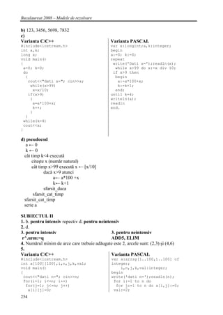Bacalaureat 2008 – Modele de rezolvare

b) 123, 3456, 5698, 7832
c)
Varianta C/C++                                  Varianta PASCAL
#include<iostream.h>                            var x:longint;a,k:integer;
int a,k;                                        begin
long x;                                         a:=0; k:=0;
void main()                                     repeat
{                                                write('Dati x=');readln(x);
 a=0; k=0;                                        while x>99 do x:=x div 10;
 do                                              if x>9 then
  {                                               begin
   cout<<"dati x="; cin>>x;                        a:=a*100+x;
    while(x>99)                                    k:=k+1;
     x=x/10;                                      end;
   if(x>9)                                      until k=4;
    {                                           writeln(a);
     a=a*100+x;                                 readln
     k++;                                       end.
    }
  }
 while(k>4)
 cout<<a;
}

d) pseudocod
   a←0
   k←0
  cât timp k<4 execută
      citeşte x (număr natural)
      cât timp x>99 execută x ← [x/10]
             dacă x>9 atunci
                  a← a*100 +x
                  k← k+1
             sfarsit_daca
       sfarsit_cat_timp
  sfarsit_cat_timp
  scrie a

SUBIECTUL II
1. b. pentru intensiv repectiv d. pentru neintensiv
2. d.
3. pentru intensiv                             3. pentru neintensiv
 r^.urm:=q                                     ADD5, ELIM
4. Numărul minim de arce care trebuie adăugate este 2, arcele sunt: (2,3) şi (4,6)
5.
Varianta C/C++                                 Varianta PASCAL
#include<iostream.h>                            var a:array[1..100,1..100] of
int a[100][100],i,n,j,k,val;                    integer;
void main()                                         i,n,j,k,val:integer;
{                                               begin
 cout<<"dati n="; cin>>n;                       write('dati n=');readln(n);
 for(i=1; i<=n; i++)                             for i:=1 to n do
  for(j=1; j<=n; j++)                             for j:=1 to n do a[i,j]:=0;
   a[i][j]=0;                                    val:=2;
254
 