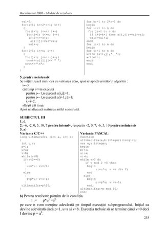 Bacalaureat 2008 – Modele de rezolvare

 val=2;                                          for k:=1 to 2*n-1 do
 for(k=1; k<=2*n-1; k++)                         begin
  {                                              for i:=1 to n do
   for(i=1; i<=n; i++)                            for j:=1 to n do
    for(j=1; j<=n; j++)                            if i+j=k+1 then a[i,j]:=val*val;
     if(i+j==k+1)                                  val:=val+1;
      a[i][j]=val*val;                           end;
     val++;                                      for i:=1 to n do
  }                                              begin
 for(i=1; i<=n; i++)                             for j:=1 to n do
  {                                              write (a[i,j],' ');
   for(j=1; j<=n; j++;)                          writeln;
    cout<<a[i][j]<< " ";                         end;
   cout<<"n";                                   end.
  }
}

5. pentru neintensiv
Se iniţializează matricea cu valoarea zero, apoi se aplică următorul algoritm :
  i←3
  cât timp i<=m execută
     pentru j←1,n execută a[i,j]:=1;
     pentru j←1,n execută a[i+1,j]:=1;
     i:=i+2;
  sfârşit cât timp.
Apoi se afişează matricea astfel construită.

SUBIECTUL III
1. d.
2. –6, -2, 0, 5, 10, 7 pentru intensiv, respectiv -2, 0, 7, -6, 5, 10 pentru neintensiv
3. a)
Varianta C/C++                               Varianta PASCAL
long ultimacifra (int a, int b)             function
{                                           ultimacifra(a,b:integer):longint;
 int u,v;                                   var u,v:integer;
 p=1;                                       begin
 u=a;                                       p:=1;
 v=b;                                       u:=a;
 while(v>0)                                 v:=b;
  if(v%2==0)                                while v>0 do
   {                                           if v mod 2 =0 then
    u=u*u; v=v/2;                               begin
   }                                                 u:=u*u; v:=v div 2;
  else                                          end
   {                                          else
    P=p*u; v=v-1;                               begin
   }                                                 p:=p*u; v:=v-1;
 ultimacifra=p%10;                              end;
}                                           ultimacifra:=p mod 10;
                                            end;
b) Pentru rezolvare pornim de la condiţia
       I :=     p*uv =ab
pe care o vom menţine adevărată pe timpul execuţiei subprogramului. Iniţial ea
devine adevărată dacă p=1, u=a şi v=b. Execuţia trebuie să se termine când v=0 deci
I devine p = ab.
                                                                                          255
 