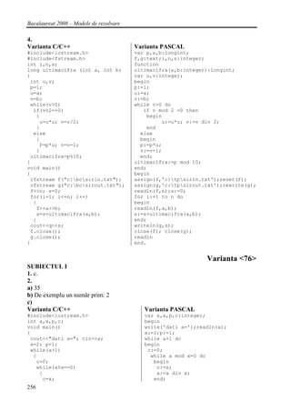 Bacalaureat 2008 – Modele de rezolvare

4.
Varianta C/C++                           Varianta PASCAL
#include<iostream.h>                     var p,a,b:longint;
#include<fstream.h>                      f,g:text;i,n,s:integer;
int i,n,s;                               function
long ultimacifra (int a, int b)          ultimacifra(a,b:integer):longint;
{                                        var u,v:integer;
 int u,v;                                begin
 p=1;                                    p:=1;
 u=a;                                    u:=a;
 v=b;                                    v:=b;
 while(v>0)                              while v>0 do
  if(v%2==0)                                if v mod 2 =0 then
   {                                         begin
    u=u*u; v=v/2;                                 u:=u*u; v:=v div 2;
   }                                         end
  else                                     else
   {                                       begin
    P=p*u; v=v-1;                          p:=p*u;
   }                                       v:=v-1;
 ultimacifra=p%10;                         end;
}                                        ultimacifra:=p mod 10;
void main()                              end;
{                                        begin
 ifstream f("c:bcsirin.txt");          assign(f,'c:tpsirin.txt');reset(f);
 ofstream g("c:bcsirout.txt");         assign(g,'c:tpsirout.txt');rewrite(g);
 f>>n; s=0;                              readln(f,n);s:=0;
 for(i=1; i<=n; i++)                     for i:=1 to n do
  {                                      begin
   f>>a>>b;                              readln(f,a,b);
   s=s+ultimacifra(a,b);                 s:=s+ultimacifra(a,b);
  }                                      end;
 cout<<q<<s;                             writeln(g,s);
 f.close();                              close(f); close(g);
 g.close();                              readln
}                                        end.


                                                                Varianta <76>
SUBIECTUL I
1. c.
2.
a) 35
b) De exemplu un număr prim: 2
c)
Varianta C/C++                              Varianta PASCAL
#include<iostream.h>                        var a,x,p,c:integer;
int a,x,p,c;                                begin
void main()                                 write('dati a=');readln(a);
{                                           x:=2;p:=1;
 cout<<"dati a="; cin>>a;                   while a>1 do
 x=2; p=1;                                  begin
 while(a>1)                                  c:=0;
  {                                           while a mod x=0 do
   c=0;                                        begin
   while(a%x==0)                                c:=x;
    {                                           a:=a div x;
     c=x;                                      end;
256
 