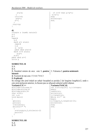 Bacalaureat 2008 – Modele de rezolvare

     a=a/x;                                     if c<>0 then p:=p*c;
    }                                          x:=x+1;
   if(c!=0)                                   end;
    p=p*c;                                    writeln(p);
   x++;                                       end.
  }
 cout<<p;
}

d)
citeşte a (număr natural)
y←2
p←1
repetă
  c←0
  dacă a/n atunci
   repetă
   c←x
   a← [a/x]
   până când a%x<>0
  dacă c<>0 atunci
     p←p*c
  x←x+1
până când a<=1
scrie p

SUBIECTUL II
1. b.
2. b.
3. Numărul minim de arce este 3, pentru 3. Valoarea 2, pentru neintensiv
intensiv
4. Vectorul de taţi este: 5 3 6 6 7 0 6 3
5. Explicaţii
Se extrage din şirul iniţial un subşir începând cu poziţia 2 de lungime length(s)-2, unde s
este şirul prelucrat anterior, la fiecare pas se afişează subşirul astfel obţinut.
Varianta C/C++                                      Varianta PASCAL
#include<iostream.h>                          var s:string[20]; n,i:integer;
#include<string.h>                            begin
#include<stdio.h>                             readln(s);
char s[20];                                   writeln(s);
int i,n;                                      i:=length(s);
void main()                                   While s<>'' do
{                                             begin
 gets(s);                                     s:=copy(s,2,length(s)-2);
 puts(s);                                     writeln(s);
 i=strlen(s);                                 end;
 while(s!=" ")                                end.
  {
   s=strncpy(s,2,strlen(s)-2)
   puts(s);
  }
}

SUBIECTUL III
1. d.
2. 21
                                                                                       257
 