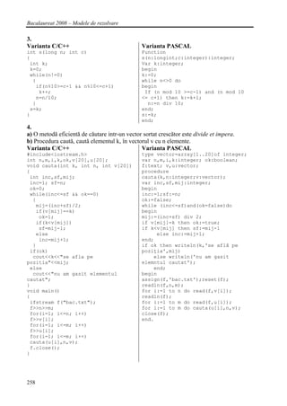 Bacalaureat 2008 – Modele de rezolvare

3.
Varianta C/C++                                  Varianta PASCAL
int s(long n; int c)                            Function
{                                               s(n:longint;c:integer):integer;
 int k;                                         Var k:integer;
 k=0;                                           begin
 while(n!=0)                                    k:=0;
  {                                             while n<>0 do
   if(n%10>=c-1 && n%10<=c+1)                   begin
    k++;                                         If (n mod 10 >=c-1) and (n mod 10
   n=n/10;                                      <= c+1) then k:=k+1;
  }                                               n:=n div 10;
 s=k;                                           end;
}                                               s:=k;
                                                end;
4.
a) O metodă eficientă de căutare intr-un vector sortat crescător este divide et impera.
b) Procedura caută, caută elementul k, în vectorul v cu n elemente.
Varianta C/C++                                 Varianta PASCAL
#include<iostream.h>                            type vector=array[1..20]of integer;
int n,m,i,k,ok,v[20],u[20];                     var n,m,i,k:integer; ok:boolean;
void cauta(int k, int n, int v[20])             f:text; v,u:vector;
{                                               procedure
 int inc,sf,mij;                                cauta(k,n:integer;v:vector);
 inc=1; sf=n;                                   var inc,sf,mij:integer;
 ok=0;                                          begin
 while(inc<=sf && ok==0)                        inc:=1;sf:=n;
  {                                             ok:=false;
   mij=(inc+sf)/2;                              while (inc<=sf)and(ok=false)do
   if(v[mij]==k)                                begin
    ok=1;                                       mij:=(inc+sf) div 2;
   if(k<v[mij])                                 if v[mij]=k then ok:=true;
    sf=mij-1;                                   if k<v[mij] then sf:=mij-1
   else                                              else inc:=mij+1;
    inc=mij+1;                                  end;
  }                                             if ok then writeln(k,'se află pe
 if(ok)                                         poziţia',mij)
  cout<<k<<"se afla pe                              else writeln('nu am gasit
pozitia"<<mij;                                  elemntul cautat');
 else                                               end;
  cout<<"nu am gasit elementul                  begin
cautat";                                        assign(f,'bac.txt');reset(f);
}                                               readln(f,n,m);
void main()                                     for i:=1 to n do read(f,v[i]);
{                                               readln(f);
 ifstream f("bac.txt");                         for i:=1 to m do read(f,u[i]);
 f>>n>>m;                                       for i:=1 to m do cauta(u[i],n,v);
 for(i=1; i<=n; i++)                            close(f);
 f>>v[i];                                       end.
 for(i=1; i<=m; i++)
 f>>u[i];
 for(i=1; i<=m; i++)
 cauta(u[i],n,v);
 f.close();
}




258
 