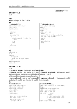 Bacalaureat 2008 – Modele de rezolvare


                                                               Varianta <77>
SUBIECTUL I
1. b.
2.
a) 4
b) Un exemplu de date : 7 6 3 0
c)
Varianta C/C++                             Varianta PASCAL
#include<iostream.h>                       var a,b,k:integer;
int a,b,k;                                 begin
void main()                                readln(a);
{                                          k:=0;
 cin>>a;                                   while a<>0 do
 k=0;                                       begin
 while(a!=0)                                write('Dati b=');readln(b);
  {                                         if a<b then k:=k+1;
   cout<<"dati b="; cin>>b;                 a:=b;
   if(a<b)                                  end;
   k++;                                     writeln(k);
   a=b;                                     end.
  }
 cout<<k;
}

d)
cireşte a
k←0
repetă
  citeşte b
   dacă a<b atunci k←k+1
  a←b
până când a=0
scrie k

SUBIECTUL II
1. a.
2. a. pentru intensiv, respectiv c. pentru neintensiv
3. pentru intensiv : Un număr de 2 arce 3. pentru neintensiv : Numărul de noduri
trebuie adăugate pentru ca toate vârfurile să de grad 1 este 3
aibă gradul interior egal cu gradul exterior.
4. pentru intensiv:Într-un graf conex cu 21 4. pentru neintensiv: Valoarea din vârful
noduri şi 20 muchii sunt 2 noduri de grad 1. stivei este 5.
5.
Varianta C/C++                                  Varianta PASCAL
#include<iostream.h>                       Var s:string[50]; n.i:integer;
#include<string.h>                         Begin
#include<stdio.h>                          Readln(s);n:=length(s);
char s[50];                                s[1]:=upcase(s[1]);
int n,i;                                   For i:=2 to n-1 do
void main()                                If s[i]=’ ‘ then
{                                                   begin
 gets(s); n=strlen(s);                             s[i-1]:=upcase(s[i-1]);
 s[1]=s[1]+32;                                     s[i+1]:=upcase(s[i+1])
 for(i=2; i<n; i++)                                 end;
  if(s[i]==" ")                            s[n]:=upcases(s[n]);
                                                                                 259
 