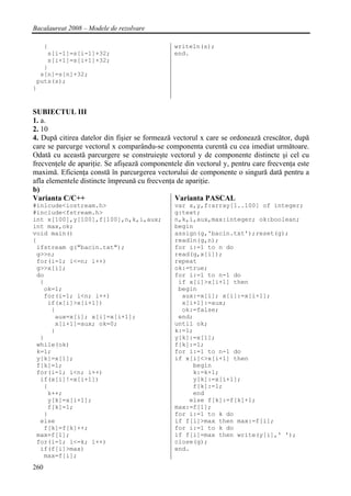 Bacalaureat 2008 – Modele de rezolvare

   {                                           writeln(s);
    s[i-1]=s[i-1]+32;                          end.
    s[i+1]=s[i+1]+32;
   }
  s[n]=s[n]+32;
 puts(s);
}


SUBIECTUL III
1. a.
2. 10
4. După citirea datelor din fişier se formează vectorul x care se ordonează crescător, după
care se parcurge vectorul x comparându-se componenta curentă cu cea imediat următoare.
Odată cu această parcurgere se construieşte vectorul y de componente distincte şi cel cu
frecvenţele de apariţie. Se afişează componentele din vectorul y, pentru care frecvenţa este
maximă. Eficienţa constă în parcurgerea vectorului de componente o singură dată pentru a
afla elementele distincte împreună cu frecvenţa de apariţie.
b)
Varianta C/C++                                 Varianta PASCAL
#inlcude<iostream.h>                           var x,y,f:array[1..100] of integer;
#include<fstream.h>                            g:text;
int x[100],y[100],f[100],n,k,i,aux;            n,k,i,aux,max:integer; ok:boolean;
int max,ok;                                    begin
void main()                                    assign(g,'bacin.txt');reset(g);
{                                              readln(g,n);
 ifstream g("bacin.txt");                      for i:=1 to n do
 g>>n;                                         read(g,x[i]);
 for(i=1; i<=n; i++)                           repeat
 g>>x[i];                                      ok:=true;
 do                                            for i:=1 to n-1 do
  {                                             if x[i]>x[i+1] then
   ok=1;                                        begin
   for(i=1; i<n; i++)                            aux:=x[i]; x[i]:=x[i+1];
    if(x[i]>x[i+1])                              x[i+1]:=aux;
     {                                           ok:=false;
      aux=x[i]; x[i]=x[i+1];                    end;
      x[i+1]=aux; ok=0;                        until ok;
     }                                         k:=1;
  }                                            y[k]:=x[1];
 while(ok)                                     f[k]:=1;
 k=1;                                          for i:=1 to n-1 do
 y[k]=x[1];                                    if x[i]<>x[i+1] then
 f[k]=1;                                            begin
 for(i=1; i<n; i++)                                 k:=k+1;
  if(x[i]!=x[i+1])                                  y[k]:=x[i+1];
   {                                                f[k]:=1;
    k++;                                            end
    y[k]=x[i+1];                                   else f[k]:=f[k]+1;
    f[k]=1;                                    max:=f[1];
   }                                           for i:=1 to k do
  else                                         if f[i]>max then max:=f[i];
   f[k]=f[k]++;                                for i:=1 to k do
 max=f[1];                                     if f[i]=max then write(y[i],' ');
 for(i=1; i<=k; i++)                           close(g);
  if(f[i]>max)                                 end.
   max=f[i];
260
 