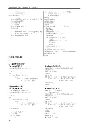 Bacalaureat 2008 – Modele de rezolvare

#include<iostream.h>                     var sir,s1,csir:string[100];
#include<string.h>                           s:string[15];
void main()                                  k,i:integer;
{                                        begin
  char s[100],cuv[15],*p,sep[]=" ";      readln(sir);
  cin.get(s,100);                        csir:=sir;
  cin.get();                             readln(s);
  cin>>cuv;                              i:=0;
  p=strtok(s,sep);                       while (pos(' ',sir)<>0) do
  while(p)                                 begin
   {                                       s1:='';
   if(strstr(p,cuv)) cout<<p<<"? ";        k:=pos(' ',sir);
       else cout<<p<<" ";                  s1:=copy(sir,1,k-1);
   p=strtok(NULL,sep);                     i:=i+k;
   }                                       if pos(s,s1)<>0 then
}                                             begin
                                              insert('?',csir,i);
                                              inc(i);
                                              end;
                                           delete(sir,1,k);
                                           end;
                                         if pos(s,sir)<>0 then
                                         insert('?',csir,i+length(sir)+1);
                                         writeln(csir);
                                         end.
SUBIECTUL III
1. c
2. 3
3. a)pentru intensiv
Varianta C/C++                           Varianta PASCAL
void prim(int n, int &p)                 procedure prim(n:integer; var
{                                        p:boolean);
 int i;                                  var i:integer;
 p=1;                                    begin
 if (n==0||n==1) p=0;                    p:=true;
       else                              if (n=0) and (n=1) then p:=false
         for(i=2;i<=n/2&&p;i++)             else for i:=2 to n div 2 do
             if (n%i==0) p=0;                        if n mod i=0 then
}                                        p:=false;
                                         end;
b)pentru intensiv
Varianta C/C++                           Varianta PASCAL
#include<iostream.h>                     VAR n,i,j:integer;
void prim(int n, int &p)                     ok:boolean;
{                                        procedure prim(n:integer; var
 int i;                                  p:boolean);
 p=1;                                    var i:integer;
 if (n==0||n==1) p=0;                    begin
       else                              p:=true;
         for(i=2;i<=n/2&&p;i++)          if (n=0) and (n=1) then p:=false
             if (n%i==0) p=0;               else for i:=2 to n div 2 do
}                                                    if n mod i=0 then
void main()                              p:=false;
{                                        end;
  int n,i=0,j=2,ok;                      BEGIN
  cin>>n;                                i:=0; j:=2;
  while(i<n)                             readln(n);
       {                                 while(i<n) do

262
 
