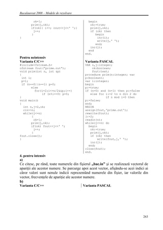 Bacalaureat 2008 – Modele de rezolvare

         ok=1;                               begin
        prim(j,ok);                           ok:=true;
        if(ok){ i++; cout<<j<<' ';}           prim(j,ok);
         j++;                                 if (ok) then
        }                                        begin
}                                                 inc(i);
                                                  write(j,' ');
                                                 end;
                                              inc(j);
                                             end
                                           end.
Pentru neintensiv
Varianta C/C++                             Varianta PASCAL
#include<fstream.h>                        VAR n,j:integer;
ofstream fout(“prime.out”);                    ok:boolean;
void prim(int n, int &p)                       fout:text;
{                                          procedure prim(n:integer; var
 int i;                                    p:boolean);
 p=1;                                      var i:integer;
 if (n==0||n==1) p=0;                      begin
       else                                p:=true;
         for(i=2;i<=n/2&&p;i++)            if (n=0) and (n=1) then p:=false
             if (n%i==0) p=0;                 else for i:=2 to n div 2 do
}                                                      if n mod i=0 then
void main()                                p:=false;
{                                          end;
  int n,j=2,ok;                            BEGIN
  cin>>n;                                  assign(fout,'prime.out');
  while(j<=n)                              rewrite(fout);
       {                                   j:=2;
        ok=1;                              readln(n);
       prim(j,ok);                         while(j<=n) do
       if(ok) fout<<j<<' ';                  begin
        j++;                                  ok:=true;
       }                                      prim(j,ok);
fout.close();                                 if (ok) then
}                                                 write(fout,j,' ');
                                              inc(j);
                                             end;
                                           close(fout);
                                           end.
4. pentru intensiv
a)
Ce citesc, pe rând, toate numerele din fişierul „bac.in” şi se realizează vectorul de
apariţii ale acestor numere. Se parcurge apoi acest vector, afişându-se acei indici ai
căror valori sunt nenule indicii reprezentând numerele din fişier, iar valorile din
vector, frecvenţele de apariţie ale acestor numere.
b)
Varianta C/C++                            Varianta PASCAL




                                                                                  263
 